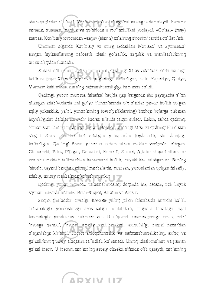 shunaqa fikrlar bildiradi. Van`van musiqasini «go`zal va ezgu» deb ataydi. Hamma narsada, xususan, musiqa va qo`shiqda u mo``tadillikni yoqlaydi. «Go`zal» (mey) atamasi Konfutsiy tomonidan «ezgu» (shan ь ) so`zining sinonimi tarzida qo`llaniladi. Umuman olganda Konfutsiy va uning izdoshlari Mentszo` va Syunьtszo` singari faylasuflarning nafosatli ideali go`zallik, ezgulik va manfaatlilikning omuxtaligidan iboratdir. Xulosa qilib shuni aytish mumkinki, Qadimgi Xitoy estetikasi o`rta asrlarga kelib na faqat Xitoyning yuksak pog`onaga ko`tarilgan, balki Yaponiya, Quriya, Vьetnam kabi mintaqalarning nafosatshunosligiga ham asos bo`ldi. Qadimgi yunon mumtoz falsafasi haqida gap ketganda shu paytgacha e`lon qilangan adabiyotlarda uni go`yo Yunonistonda o`z-o`zidan paydo bo`lib qolgan aqliy yuksaklik, ya`ni, yunonlarning (ovro`paliklarning) boshqa irqlarga nisbatan buyukligidan dalolat beruvchi hodisa sifatida talqin etiladi. Lekin, aslida qadimgi Yunoniston fani va madaniyati Eron, Bobilon, qadimgi Misr va qadimgi Hindiston singari Sharq mamlakatlari erishgan yutuqlardan foydalanib, shu darajaga ko`tarilgan. Qadimgi Sharq yunonlar uchun ulkan maktab vazifasini o`tagan. Chunonchi, Fales, Pifagor, Demokrit, Heraklit, Suqrot, Aflotun singari allomalar ana shu maktab ta`limotidan bahramand bo`lib, buyuklikka erishganlar. Buning isbotini deyarli barcha qadimgi manbalarda, xususan, yunonlardan qolgan falsafiy, adabiy, tarixiy manbalarda ko`rish mumkin. Qadimgi yunon mumtoz nafosatshunosligi deganda biz, asosan, uch buyuk siymoni nazarda tutamiz. Bular-Suqrot, Aflotun va Arastu. Suqrot (miloddan avvalgi 469-399 yillar) jahon falsafasida birinchi bo`lib antropologik yondoshuvga asos solgan mutafakkir, ungacha falsafaga faqat kosmologik yondoshuv hukmron edi. U diqqatni kosmos-fazoga emas, balki insonga qaratdi, insonni amaliy xatti-harakati, axloqiyligi nuqtai nazaridan o`rganishga kirishdi. Suqrot axloqshunoslik va nafosatshunoslikning, axloq va go`zallikning uzviy aloqasini ta`kidlab ko`rsatadi. Uning ideali-ma`nan va jisman go`zal inson. U insonni san`atning asosiy obьekti sifatida olib qaraydi, san`atning 