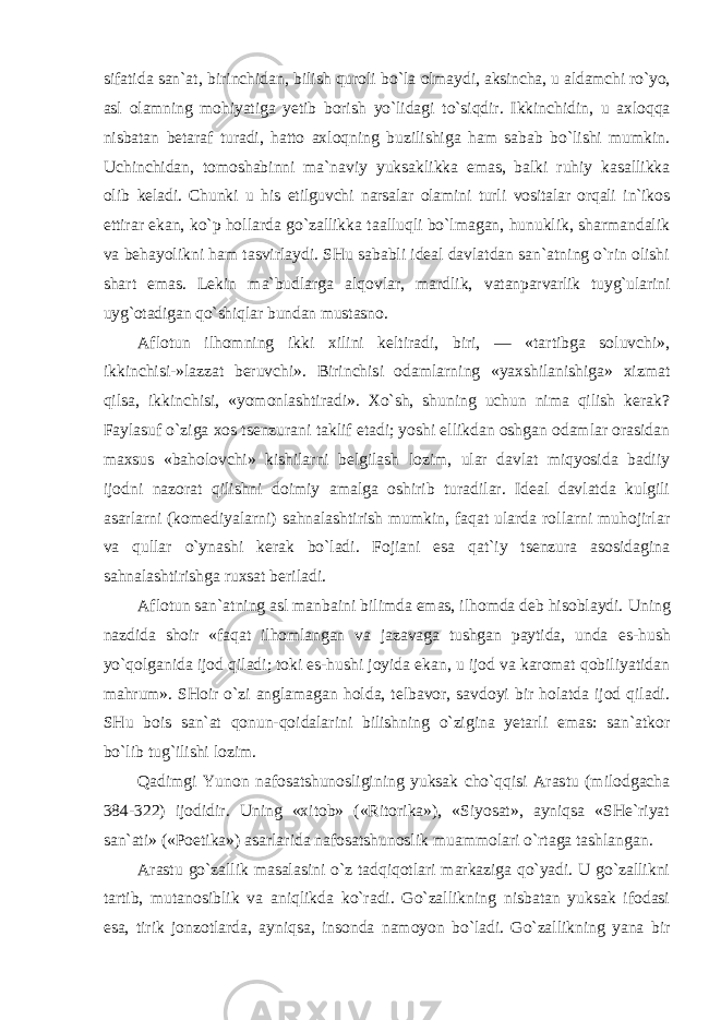 sifatida san`at, birinchidan, bilish quroli bo`la olmaydi, aksincha, u aldamchi ro`yo, asl olamning mohiyatiga yetib borish yo`lidagi to`siqdir. Ikkinchidin, u axloqqa nisbatan betaraf turadi, hatto axloqning buzilishiga ham sabab bo`lishi mumkin. Uchinchidan, tomoshabinni ma`naviy yuksaklikka emas, balki ruhiy kasallikka olib keladi. Chunki u his etilguvchi narsalar olamini turli vositalar orqali in`ikos ettirar ekan, ko`p hollarda go`zallikka taalluqli bo`lmagan, hunuklik, sharmandalik va behayolikni ham tasvirlaydi. SHu sababli ideal davlatdan san`atning o`rin olishi shart emas. Lekin ma`budlarga alqovlar, mardlik, vatanparvarlik tuyg`ularini uyg`otadigan qo`shiqlar bundan mustasno. Aflotun ilhomning ikki xilini keltiradi, biri, — «tartibga soluvchi», ikkinchisi-»lazzat beruvchi». Birinchisi odamlarning «yaxshilanishiga» xizmat qilsa, ikkinchisi, «yomonlashtiradi». Xo`sh, shuning uchun nima qilish kerak? Faylasuf o`ziga xos tsenzurani taklif etadi; yoshi ellikdan oshgan odamlar orasidan maxsus «baholovchi» kishilarni belgilash lozim, ular davlat miqyosida badiiy ijodni nazorat qilishni doimiy amalga oshirib turadilar. Ideal davlatda kulgili asarlarni (komediyalarni) sahnalashtirish mumkin, faqat ularda rollarni muhojirlar va qullar o`ynashi kerak bo`ladi. Fojiani esa qat`iy tsenzura asosidagina sahnalashtirishga ruxsat beriladi. Aflotun san`atning asl manbaini bilimda emas, ilhomda deb hisoblaydi. Uning nazdida shoir «faqat ilhomlangan va jazavaga tushgan paytida, unda es-hush yo`qolganida ijod qiladi; toki es-hushi joyida ekan, u ijod va karomat qobiliyatidan mahrum». SHoir o`zi anglamagan holda, telbavor, savdoyi bir holatda ijod qiladi. SHu bois san`at qonun-qoidalarini bilishning o`zigina yetarli emas: san`atkor bo`lib tug`ilishi lozim. Qadimgi Yunon nafosatshunosligining yuksak cho`qqisi Arastu (milodgacha 384-322) ijodidir. Uning «xitob» («Ritorika»), «Siyosat», ayniqsa «SHe`riyat san`ati» («Poetika») asarlarida nafosatshunoslik muammolari o`rtaga tashlangan. Arastu go`zallik masalasini o`z tadqiqotlari markaziga qo`yadi. U go`zallikni tartib, mutanosiblik va aniqlikda ko`radi. Go`zallikning nisbatan yuksak ifodasi esa, tirik jonzotlarda, ayniqsa, insonda namoyon bo`ladi. Go`zallikning yana bir 