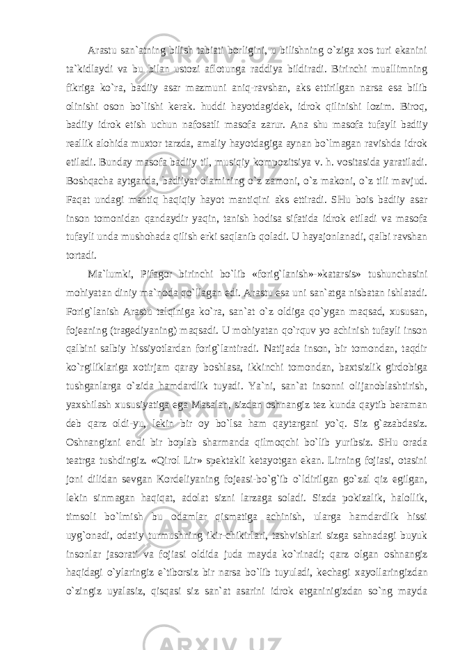 Arastu san`atning bilish tabiati borligini, u bilishning o`ziga xos turi ekanini ta`kidlaydi va bu bilan ustozi aflotunga raddiya bildiradi. Birinchi muallimning fikriga ko`ra, badiiy asar mazmuni aniq-ravshan, aks ettirilgan narsa esa bilib olinishi oson bo`lishi kerak. huddi hayotdagidek, idrok qilinishi lozim. Biroq, badiiy idrok etish uchun nafosatli masofa zarur. Ana shu masofa tufayli badiiy reallik alohida muxtor tarzda, amaliy hayotdagiga aynan bo`lmagan ravishda idrok etiladi. Bunday masofa badiiy til, musiqiy kompozitsiya v. h. vositasida yaratiladi. Boshqacha aytganda, badiiyat olamining o`z zamoni, o`z makoni, o`z tili mavjud. Faqat undagi mantiq haqiqiy hayot mantiqini aks ettiradi. SHu bois badiiy asar inson tomonidan qandaydir yaqin, tanish hodisa sifatida idrok etiladi va masofa tufayli unda mushohada qilish erki saqlanib qoladi. U hayajonlanadi, qalbi ravshan tortadi. Ma`lumki, Pifagor birinchi bo`lib «forig`lanish»-»katarsis» tushunchasini mohiyatan diniy ma`noda qo`llagan edi. Arastu esa uni san`atga nisbatan ishlatadi. Forig`lanish Arastu talqiniga ko`ra, san`at o`z oldiga qo`ygan maqsad, xususan, fojeaning (tragediyaning) maqsadi. U mohiyatan qo`rquv yo achinish tufayli inson qalbini salbiy hissiyotlardan forig`lantiradi. Natijada inson, bir tomondan, taqdir ko`rgiliklariga xotirjam qaray boshlasa, ikkinchi tomondan, baxtsizlik girdobiga tushganlarga o`zida hamdardlik tuyadi. Ya`ni, san`at insonni olijanoblashtirish, yaxshilash xususiyatiga ega Masalan, sizdan oshnangiz tez kunda qaytib beraman deb qarz oldi-yu, lekin bir oy bo`lsa ham qaytargani yo`q. Siz g`azabdasiz. Oshnangizni endi bir boplab sharmanda qilmoqchi bo`lib yuribsiz. SHu orada teatrga tushdingiz. «Qirol Lir» spektakli ketayotgan ekan. Lirning fojiasi, otasini joni dilidan sevgan Kordeliyaning fojeasi-bo`g`ib o`ldirilgan go`zal qiz egilgan, lekin sinmagan haqiqat, adolat sizni larzaga soladi. Sizda pokizalik, halollik, timsoli bo`lmish bu odamlar qismatiga achinish, ularga hamdardlik hissi uyg`onadi, odatiy turmushning ikir-chikirlari, tashvishlari sizga sahnadagi buyuk insonlar jasorati va fojiasi oldida juda mayda ko`rinadi; qarz olgan oshnangiz haqidagi o`ylaringiz e`tiborsiz bir narsa bo`lib tuyuladi, kechagi xayollaringizdan o`zingiz uyalasiz, qisqasi siz san`at asarini idrok etganinigizdan so`ng mayda 