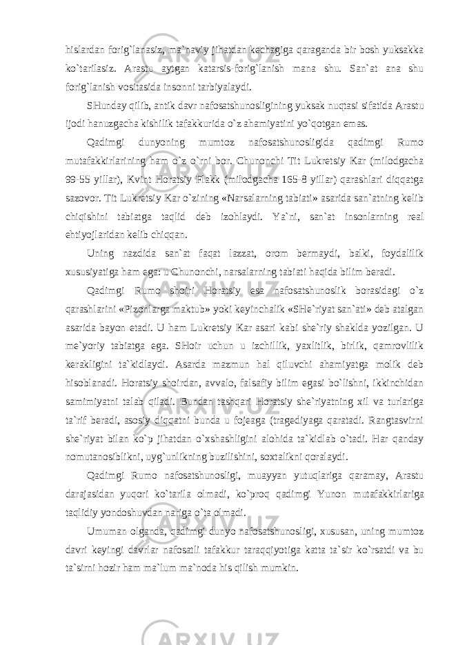 hislardan forig`lanasiz, ma`naviy jihatdan kechagiga qaraganda bir bosh yuksakka ko`tarilasiz. Arastu aytgan katarsis-forig`lanish mana shu. San`at ana shu forig`lanish vositasida insonni tarbiyalaydi. SHunday qilib, antik davr nafosatshunosligining yuksak nuqtasi sifatida Arastu ijodi hanuzgacha kishilik tafakkurida o`z ahamiyatini yo`qotgan emas. Qadimgi dunyoning mumtoz nafosatshunosligida qadimgi Rumo mutafakkirlarining ham o`z o`rni bor. Chunonchi Tit Lukretsiy Kar (milodgacha 99-55 yillar), Kvint Horatsiy Flakk (milodgacha 165-8 yillar) qarashlari diqqatga sazovor. Tit Lukretsiy Kar o`zining «Narsalarning tabiati» asarida san`atning kelib chiqishini tabiatga taqlid deb izohlaydi. Ya`ni, san`at insonlarning real ehtiyojlaridan kelib chiqqan. Uning nazdida san`at faqat lazzat, orom bermaydi, balki, foydalilik xususiyatiga ham ega: u Chunonchi, narsalarning tabiati haqida bilim beradi. Qadimgi Rumo shoiri Horatsiy esa nafosatshunoslik borasidagi o`z qarashlarini «Pizonlarga maktub» yoki keyinchalik «SHe`riyat san`ati» deb atalgan asarida bayon etadi. U ham Lukretsiy Kar asari kabi she`riy shaklda yozilgan. U me`yoriy tabiatga ega. SHoir uchun u izchillik, yaxlitlik, birlik, qamrovlilik kerakligini ta`kidlaydi. Asarda mazmun hal qiluvchi ahamiyatga molik deb hisoblanadi. Horatsiy shoirdan, avvalo, falsafiy bilim egasi bo`lishni, ikkinchidan samimiyatni talab qiladi. Bundan tashqari Horatsiy she`riyatning xil va turlariga ta`rif beradi, asosiy diqqatni bunda u fojeaga (tragediyaga qaratadi. Rangtasvirni she`riyat bilan ko`p jihatdan o`xshashligini alohida ta`kidlab o`tadi. Har qanday nomutanosiblikni, uyg`unlikning buzilishini, soxtalikni qoralaydi. Qadimgi Rumo nafosatshunosligi, muayyan yutuqlariga qaramay, Arastu darajasidan yuqori ko`tarila olmadi, ko`proq qadimgi Yunon mutafakkirlariga taqlidiy yondoshuvdan nariga o`ta olmadi. Umuman olganda, qadimgi dunyo nafosatshunosligi, xususan, uning mumtoz davri keyingi davrlar nafosatli tafakkur taraqqiyotiga katta ta`sir ko`rsatdi va bu ta`sirni hozir ham ma`lum ma`noda his qilish mumkin. 