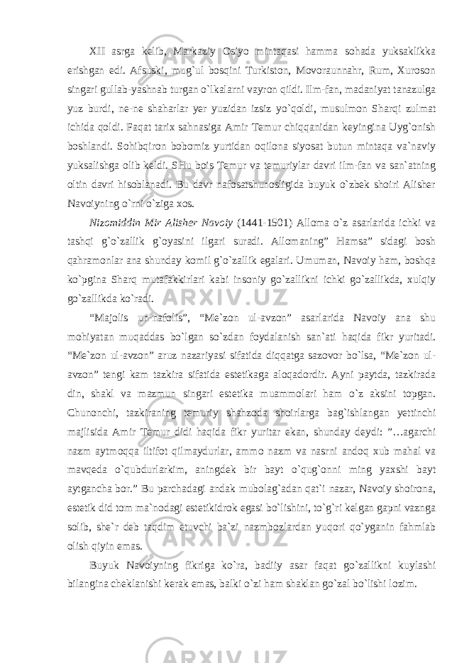 XII asrga kelib, Markaziy Osiyo mintaqasi hamma sohada yuksaklikka erishgan edi. Afsuski, mug`ul bosqini Turkiston, Movoraunnahr, Rum, Xuroson singari gullab-yashnab turgan o`lkalarni vayron qildi. Ilm-fan, madaniyat tanazulga yuz burdi, ne-ne shaharlar yer yuzidan izsiz yo`qoldi, musulmon Sharqi zulmat ichida qoldi. Faqat tarix sahnasiga Amir Temur chiqqanidan keyingina Uyg`onish boshlandi. Sohibqiron bobomiz yurtidan oqilona siyosat butun mintaqa va`naviy yuksalishga olib keldi. SHu bois Temur va temuriylar davri ilm-fan va san`atning oltin davri hisoblanadi. Bu davr nafosatshunosligida buyuk o`zbek shoiri Alisher Navoiyning o`rni o`ziga xos. Nizomiddin Mir Alisher Navoiy (1441-1501) Alloma o`z asarlarida ichki va tashqi g`o`zallik g`oyasini ilgari suradi. Allomaning” Hamsa” sidagi bosh qahramonlar ana shunday komil g`o`zallik egalari. Umuman, Navoiy ham, boshqa ko`pgina Sharq mutafakkirlari kabi insoniy go`zallikni ichki go`zallikda, xulqiy go`zallikda ko`radi. “Majolis un-nafolis”, “Me`zon ul-avzon” asarlarida Navoiy ana shu mohiyatan muqaddas bo`lgan so`zdan foydalanish san`ati haqida fikr yuritadi. “Me`zon ul-avzon” aruz nazariyasi sifatida diqqatga sazovor bo`lsa, “Me`zon ul- avzon” tengi kam tazkira sifatida estetikaga aloqadordir. Ayni paytda, tazkirada din, shakl va mazmun singari estetika muammolari ham o`z aksini topgan. Chunonchi, tazkiraning temuriy shahzoda shoirlarga bag`ishlangan yettinchi majlisida Amir Temur didi haqida fikr yuritar ekan, shunday deydi: ”…agarchi nazm aytmoqqa iltifot qilmaydurlar, ammo nazm va nasrni andoq xub mahal va mavqeda o`qubdurlarkim, aningdek bir bayt o`qug`onni ming yaxshi bayt aytgancha bor.” Bu parchadagi andak mubolag`adan qat`i nazar, Navoiy shoirona, estetik did tom ma`nodagi estetikidrok egasi bo`lishini, to`g`ri kelgan gapni vaznga solib, she`r deb taqdim etuvchi ba`zi nazmbozlardan yuqori qo`yganin fahmlab olish qiyin emas. Buyuk Navoiyning fikriga ko`ra, badiiy asar faqat go`zallikni kuylashi bilangina cheklanishi kerak emas, balki o`zi ham shaklan go`zal bo`lishi lozim. 