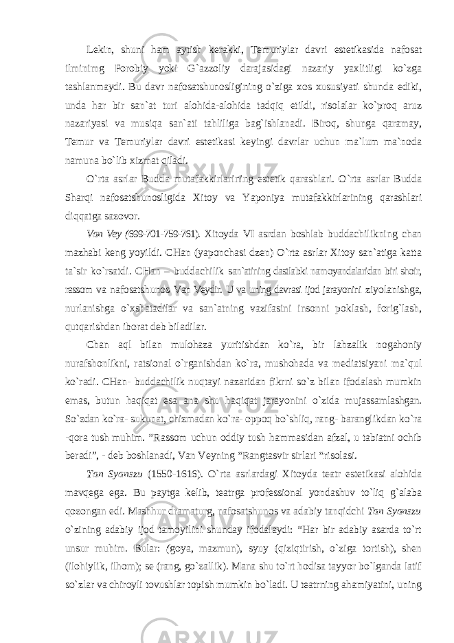 Lekin, shuni ham aytish kerakki, Temuriylar davri estetikasida nafosat ilminimg Forobiy yoki G`azzoliy darajasidagi nazariy yaxlitligi ko`zga tashlanmaydi. Bu davr nafosatshunosligining o`ziga xos xususiyati shunda ediki, unda har bir san`at turi alohida-alohida tadqiq etildi, risolalar ko`proq aruz nazariyasi va musiqa san`ati tahliliga bag`ishlanadi. Biroq, shunga qaramay, Temur va Temuriylar davri estetikasi keyingi davrlar uchun ma`lum ma`noda namuna bo`lib xizmat qiladi. O`rta asrlar Budda mutafakkirlarining estetik qarashlari. O`rta asrlar Budda Sharqi nafosatshunosligida Xitoy va Yaponiya mutafakkirlarining qarashlari diqqatga sazovor. Van Vey ( 699-701-759-761). Xitoyda VI asrdan boshlab buddachilikning chan mazhabi keng yoyildi. CHan (yaponchasi dzen) O`rta asrlar Xitoy san`atiga katta ta`sir ko`rsatdi. CHan – buddachilik san`atining dastlabki namoyandalaridan biri shoir, rassom va nafosatshunos Van Veydir. U va uning davrasi ijod jarayonini ziyolanishga, nurlanishga o`xshatadilar va san`atning vazifasini insonni poklash, forig`lash, qutqarishdan iborat deb biladilar. Chan aql bilan mulohaza yuritishdan ko`ra, bir lahzalik nogahoniy nurafshonlikni, ratsional o`rganishdan ko`ra, mushohada va mediatsiyani ma`qul ko`radi. CHan- buddachilik nuqtayi nazaridan fikrni so`z bilan ifodalash mumkin emas, butun haqiqat esa ana shu haqiqat jarayonini o`zida mujassamlashgan. So`zdan ko`ra- sukunat, chizmadan ko`ra- oppoq bo`shliq, rang- baranglikdan ko`ra -qora tush muhim. “Rassom uchun oddiy tush hammasidan afzal, u tabiatni ochib beradi”, - deb boshlanadi, Van Veyning “Rangtasvir sirlari “risolasi. Tan Syanszu (1550-1616). O`rta asrlardagi Xitoyda teatr estetikasi alohida mavqega ega. Bu paytga kelib, teatrga professional yondashuv to`liq g`alaba qozongan edi. Mashhur dramaturg, nafosatshunos va adabiy tanqidchi Tan Syanszu o`zining adabiy ijod tamoyilini shunday ifodalaydi: “Har bir adabiy asarda to`rt unsur muhim. Bular: ( goya, mazmun), syuy (qiziqtirish, o`ziga tortish), shen (ilohiylik, ilhom); se (rang, go`zallik). Mana shu to`rt hodisa tayyor bo`lganda latif so`zlar va chiroyli tovushlar topish mumkin bo`ladi. U teatrning ahamiyatini, uning 