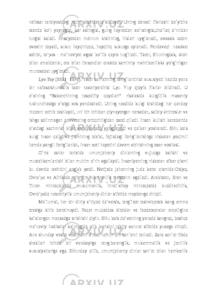 nafosat tarbiyasidagi rolini alohida ta`kidlaydi. Uning obrazli fikrlashi bo`yicha teatrda ko`r yayragisi, kar eshitgisi, gung hayratdan xo`rsingisi,cho`loq o`rnidan turgisi keladi. Hissiyotdan mahrum kishining, hislari uyg`onadi, ovozsiz odam ovozini topadi, sukut hayqiriqqa, hayqiriq sukutga aylanadi. Pandavaqi- nazokat sohibi, to`pos - ma`naviyat egasi bo`lib qayta tug`iladi. Teatr, Shuningdek, shoh bilan amaldorlar, ota bilan farzandlar orasida samimiy mehribonlikka yo`g`rilgan munosabat uyg`otadi. Lyu Yuy (1611- 1679). Teatr san`atining forig`lantirish xususiyati haqida yana bir nafosatshunoslik teatr nazariyarchisi Lyu Yuy ajoyib fikrlar bildiradi. U o`zining “Bekorchining tasodifiy qaydlari” risolasida kulgililik mezoniy tushunchasiga o`ziga xos yondashadi. Uning nazdida kulgi kishidagi har qanday niqobni ochib tashlaydi, uni ich-ichidan qiynayotgan narsadan, salbiy ehtiroslar va ishga solinmagan quvvatning ortiqchligidan ozod qiladi. Inson kulishi barobarida o`zidagi kechmish bilan xo`shlashadi, yangilanadi va qalban yosharadi. SHu bois kulgi inson qalbi va jismining tabibi, fojiadagi forig`lanishiga nisbatan yoqimli hamda yengil forig`lanish, inson zoti hayotini davom ettirishning oson vositasi. O`rta asrlar tarixida umumjahoniy dinlarning vujudga kelishi va mustahkamlanishi bilan muhim o`rin egallaydi. Insoniyatning nisbatan afkor qismi bu davrda tavhidni anglab yetdi. Natijada jahonning juda katta qismida-Osiyo, Ovro`pa va Afrikada uch din hukmronlik mavqeini egalladi. Arabiston, Eron va Turon mintaqalarida musulmonlik, hindi-xitoy mintaqasida buddhachilik, Ovro`pada nasroniylik umumjahoniy dinlar sifatida maydonga chiqdi. Ma`lumki, har bir diniy e`tiqod da`vatsiz, targ`ibot tashviqotsiz keng omma orasiga kirib borolmaydi. Faqat muqaddas kitoblar va ibodatxonalar orqaligina ko`zlangan maqsadga erishishi qiyin. SHu bois da`vatning yanada kengroq, boshqa ma`naviy hodisalar ko`magida olib borishni tabiiy zarurat sifatida yuzaga chiqdi. Ana shunday vosita vazifasini o`tash uchun din san`atni tanladi. Zero san`at ifoda shakllari ichida bir varakayiga rang-baranglik, mukammallik va jonlilik xususiyatlariga ega. SHunday qilib, umumjahoniy dinlar san`at bilan hamkorlik 