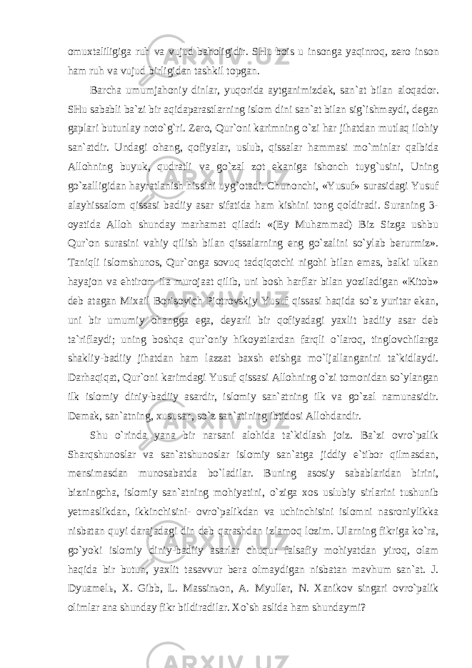 omuxtaliligiga ruh va vujud baholigidir. SHu bois u insonga yaqinroq, zero inson ham ruh va vujud birligidan tashkil topgan. Barcha umumjahoniy dinlar, yuqorida aytganimizdek, san`at bilan aloqador. SHu sababli ba`zi bir aqidaparastlarning islom dini san`at bilan sig`ishmaydi, degan gaplari butunlay noto`g`ri. Zero, Qur`oni karimning o`zi har jihatdan mutlaq ilohiy san`atdir. Undagi ohang, qofiyalar, uslub, qissalar hammasi mo`minlar qalbida Allohning buyuk, qudratli va go`zal zot ekaniga ishonch tuyg`usini, Uning go`zalligidan hayratlanish hissini uyg`otadi. Chunonchi, «Yusuf» surasidagi Yusuf alayhissalom qissasi badiiy asar sifatida ham kishini tong qoldiradi. Suraning 3- oyatida Alloh shunday marhamat qiladi: «(Ey Muhammad) Biz Sizga ushbu Qur`on surasini vahiy qilish bilan qissalarning eng go`zalini so`ylab berurmiz». Taniqli islomshunos, Qur`onga sovuq tadqiqotchi nigohi bilan emas, balki ulkan hayajon va ehtirom ila murojaat qilib, uni bosh harflar bilan yoziladigan «Kitob» deb atagan Mixail Borisovich Piotrovskiy Yusuf qissasi haqida so`z yuritar ekan, uni bir umumiy ohangga ega, deyarli bir qofiyadagi yaxlit badiiy asar deb ta`riflaydi; uning boshqa qur`oniy hikoyatlardan farqli o`laroq, tinglovchilarga shakliy-badiiy jihatdan ham lazzat baxsh etishga mo`ljallanganini ta`kidlaydi. Darhaqiqat, Qur`oni karimdagi Yusuf qissasi Allohning o`zi tomonidan so`ylangan ilk islomiy diniy-badiiy asardir, islomiy san`atning ilk va go`zal namunasidir. Demak, san`atning, xususan, so`z san`atining ibtidosi Allohdandir. Shu o`rinda yana bir narsani alohida ta`kidlash joiz. Ba`zi ovro`palik Sharqshunoslar va san`atshunoslar islomiy san`atga jiddiy e`tibor qilmasdan, mensimasdan munosabatda bo`ladilar. Buning asosiy sabablaridan birini, bizningcha, islomiy san`atning mohiyatini, o`ziga xos uslubiy sirlarini tushunib yetmaslikdan, ikkinchisini- ovro`palikdan va uchinchisini islomni nasroniylikka nisbatan quyi darajadagi din deb qarashdan izlamoq lozim. Ularning fikriga ko`ra, go`yoki islomiy diniy-badiiy asarlar chuqur falsafiy mohiyatdan yiroq, olam haqida bir butun, yaxlit tasavvur bera olmaydigan nisbatan mavhum san`at. J. Dyuamelь, X. Gibb, L. Massinьon, A. Myuller, N. Xanikov singari ovro`palik olimlar ana shunday fikr bildiradilar. Xo`sh aslida ham shundaymi? 