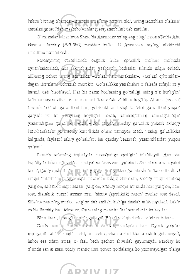 hakim bizning Sharqda «Birinchi muallim» nomini oldi, uning izdoshlari o`zlarini ustozlariga taqlidan mashshoiyunlar (perepatetchilar) deb atadilar. O`rta asrlar Musulmon Sharqida Arastudan so`ng eng ulug` ustoz sifatida Abu Nasr al Farobiy (873-950) mashhur bo`ldi. U Arastudan keyingi «Ikkinchi muallim» nomini oldi. Forobiyning qarashlarida ezgulik bilan go`zallik ma`lum ma`noda aynanlashtiriladi, biri ikkinchisidan yashovchi hodisalar sifatida talqin etiladi. SHuning uchun uning asarlarida «Go`zal hatti-harakatlar», «Go`zal qilmishlar» degan iboralarni uchratish mumkin. Go`zallikka yetishishni u falsafa tufayli ro`y beradi, deb hisoblaydi. Har bir narsa hodisaning go`zalligi uning o`z borlig`ini to`la namoyon etishi va mukammallikka erishuvi bilan bog`liq. Alloma faylasuf insonda ikki xil go`zallikni farqlaydi-ichki va tashqi. U ichki go`zallikni yuqori qo`yadi va bu «Boyning boyligini bezab, kambag`alning kambag`alligini yashiradigan» go`zallikni «adab» deb ataydi. Bunday go`zallik yuksak axloqiy hatti-harakatlar va insoniy komillikda o`zini namoyon etadi. Tashqi go`zallikka kelganda, faylasuf tabiiy go`zallikni har qanday bezanish, yasanishlardan yuqori qo`yadi. Farobiy sa`atning taqlidiylik hususiyatiga egaligini ta`kidlaydi. Ana shu taqlidiylik idrok ejtuvchida hissiyot va tasavvur uyg`otadi. San`atkor o`z hayolot kuchi, ijodiy qudrati bilan umumiy g`oyalarni yakka qiyofalarda in`ikos ettiradi. U nutqni turlarini mantiqiy nuqtai nazardan tadqiq etar ekan, she`riy nutqni-mutloq yolg`on, sofistik nutqni asosan yolg`on, xitobiy nutqni bir xilda ham yolg`on, ham rost, dialektik nutqni asosan rost, isbotiy (apodiktik) nutqni mutlaq rost deydi. SHe`riy nutqning mutloq yolg`on deb atalishi kishiga dastlab erish tuyuladi. Lekin aslida Farobiy haq. Masalan, Oybekning mana bu ikki satrini olib ko`raylik: Bir o`lkaki, tuprog`ida oltin gullaydi, Bir o`lkaki qishlarida shivirlar bahor... Oddiy mantiq nuqtai nazardan qarasak, haqiqatan ham Oybek yolg`on gapiryapti: oltin- rangli metal, u hech qachon o`simlikka o`xshab gullamaydi, bahor esa odam emas, u- fasl, hech qachon shivirlab gapirmaydi. Farobiy bu o`rinda san`at asari oddiy mantiq ilmi qonun qoidalariga bo`ysunmaydigan o`ziga 
