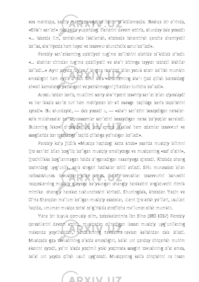 xos mantiqqa, badiiy mantiqqa ega bo`lishini ta`kidlamoqda. Boshqa bir o`rinda, «SHe`r san`ati» risolasida yuqoridagi fikrlarini davom ettirib, shunday deb yozadi: «... isbotda ilm, tortishuvda ikkilanish, xitobada ishontirish qancha ahamiyatli bo`lsa, she`riyatda ham hayol va tasavvur shunchalik zarur bo`ladi». Farobiy san`atkorning qobiliyati tug`ma bo`lishini alohida ta`kidlab o`tadi: «... shoirlar chindan tug`ma qobiliyatli va she`r bitimga tayyor tabiatli kishilar bo`ladi...» Ayni paytda faylasuf birgina iste`dod bilan yetuk shoir bo`lish mumkin emasligini ham aytib o`tadi. SHu bois «shoirlarning she`r ijod qilish borasidagi ahvoli kamolatga yetishgani va yetishmagani jihatidan turlicha bo`ladi». Arastu izidan borib, muallimi soniy she`riyatni tasviriy san`at bilan qiyoslaydi va har ikkala san`at turi ham mohiyatan bir xil asosga- taqlidga borib taqalishini aytadi». Bu shundayki, — deb yozadi u, — «she`r san`atini bezaydigan narsalar- so`z mulohazalar bo`lsa, rassomlar san`atini bezaydigan narsa bo`yoqlar sanaladi. Bularning ikkovi o`rtasida farq bor, ammo ikkalasi ham odamlar tasavvuri va sezgilarida bor maqsadga- taqlid qilishga yo`nalgan bo`ladi». Farobiy ko`p jildlik «Musiqa haqidagi katta kitob» asarida musiqiy bilimni ijro san`ati bilan bog`liq bo`lgan musiqiy amaliyotga va musiqaning «sof o`zini», ijrochilikka bog`lanmagan holda o`rganadigan nazariyaga ajratadi. Kitobda ohang tazimidagi uyg`unlik, zarb singari hodisalar tahlil etiladi. SHu munosabat bilan nafosatshunos tovushlar bilan emas, balki tovushlar tasavvurini beruvchi raqqoslarning musiqiy g`oyaga bo`ysungan ohangiy harakatini anglatuvchi ritmik mimika- ohangiy harakat tushunchasini kiritadi. Shuningdek, kitobdan Yaqin va O`rta Sharqdan ma`lum bo`lgan musiqiy asboblar, ularni ijro etish yo`llari, usullari haqida, umuman musiqa tarixi to`g`risida atroflicha ma`lumot olish mumkin. Yana bir buyuk qomusiy olim, bobokalonimiz Ibn Sino (980-1037) Farobiy qarashlarini davom ettirib, musiqadan olinadigan lazzat musiqiy uyg`unlikning makonda yoyilishidan, pardalarning navbatma-navbat kelishidan deb biladi. Musiqada gap tovushining o`zida emasligini, balki uni qanday chiqarish muhim ekanini aytadi, ya`ni bizda yoqimli yoki yoqimsiz sezgini tovushning o`zi emas, balki uni paydo qilish usuli uyg`otadi. Musiqaning kelib chiqishini na inson 