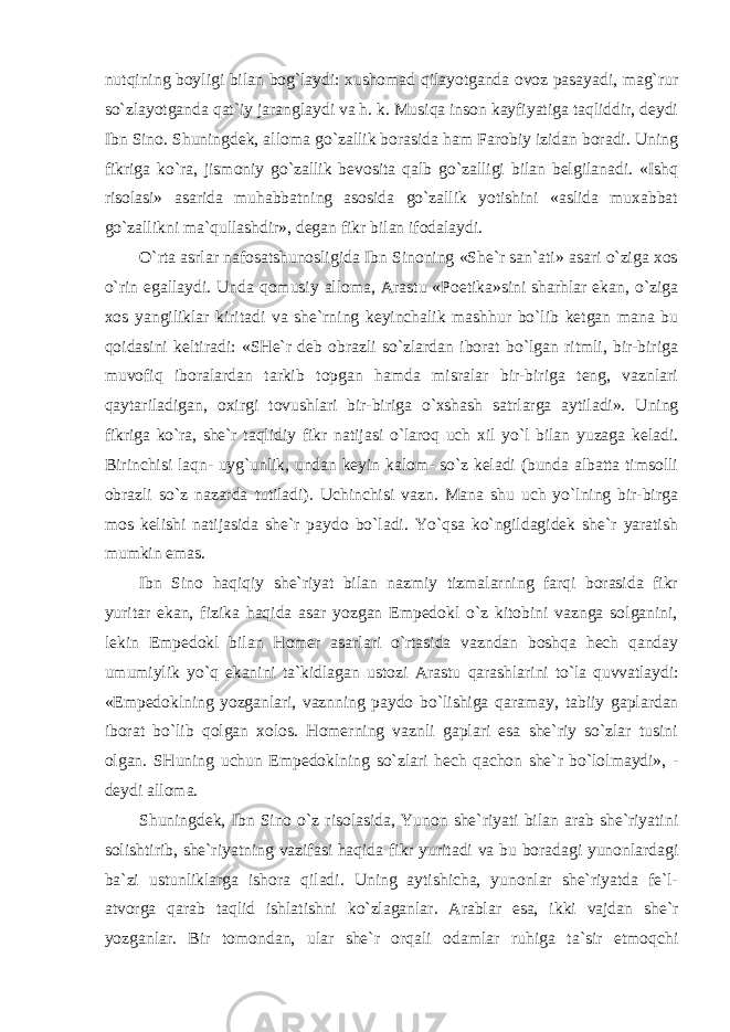 nutqining boyligi bilan bog`laydi: xushomad qilayotganda ovoz pasayadi, mag`rur so`zlayotganda qat`iy jaranglaydi va h. k. Musiqa inson kayfiyatiga taqliddir, deydi Ibn Sino. Shuningdek, alloma go`zallik borasida ham Farobiy izidan boradi. Uning fikriga ko`ra, jismoniy go`zallik bevosita qalb go`zalligi bilan belgilanadi. «Ishq risolasi» asarida muhabbatning asosida go`zallik yotishini «aslida muxabbat go`zallikni ma`qullashdir», degan fikr bilan ifodalaydi. O`rta asrlar nafosatshunosligida Ibn Sinoning «She`r san`ati» asari o`ziga xos o`rin egallaydi. Unda qomusiy alloma, Arastu «Poetika»sini sharhlar ekan, o`ziga xos yangiliklar kiritadi va she`rning keyinchalik mashhur bo`lib ketgan mana bu qoidasini keltiradi: «SHe`r deb obrazli so`zlardan iborat bo`lgan ritmli, bir-biriga muvofiq iboralardan tarkib topgan hamda misralar bir-biriga teng, vaznlari qaytariladigan, oxirgi tovushlari bir-biriga o`xshash satrlarga aytiladi». Uning fikriga ko`ra, she`r taqlidiy fikr natijasi o`laroq uch xil yo`l bilan yuzaga keladi. Birinchisi laqn- uyg`unlik, undan keyin kalom- so`z keladi (bunda albatta timsolli obrazli so`z nazarda tutiladi). Uchinchisi vazn. Mana shu uch yo`lning bir-birga mos kelishi natijasida she`r paydo bo`ladi. Yo`qsa ko`ngildagidek she`r yaratish mumkin emas. Ibn Sino haqiqiy she`riyat bilan nazmiy tizmalarning farqi borasida fikr yuritar ekan, fizika haqida asar yozgan Empedokl o`z kitobini vaznga solganini, lekin Empedokl bilan Homer asarlari o`rtasida vazndan boshqa hech qanday umumiylik yo`q ekanini ta`kidlagan ustozi Arastu qarashlarini to`la quvvatlaydi: «Empedoklning yozganlari, vaznning paydo bo`lishiga qaramay, tabiiy gaplardan iborat bo`lib qolgan xolos. Homerning vaznli gaplari esa she`riy so`zlar tusini olgan. SHuning uchun Empedoklning so`zlari hech qachon she`r bo`lolmaydi», - deydi alloma. Shuningdek, Ibn Sino o`z risolasida, Yunon she`riyati bilan arab she`riyatini solishtirib, she`riyatning vazifasi haqida fikr yuritadi va bu boradagi yunonlardagi ba`zi ustunliklarga ishora qiladi. Uning aytishicha, yunonlar she`riyatda fe`l- atvorga qarab taqlid ishlatishni ko`zlaganlar. Arablar esa, ikki vajdan she`r yozganlar. Bir tomondan, ular she`r orqali odamlar ruhiga ta`sir etmoqchi 