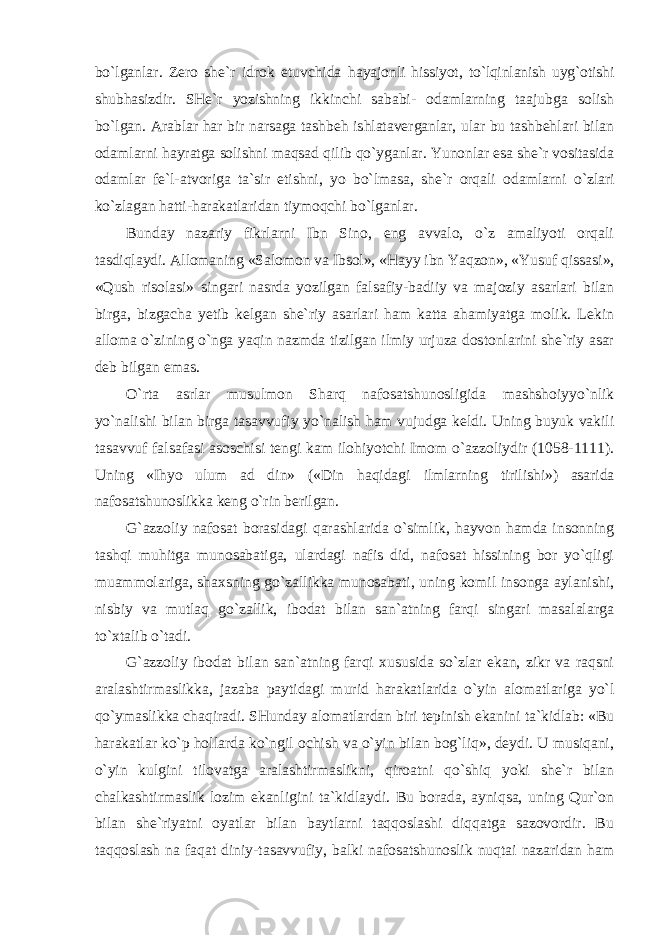 bo`lganlar. Zero she`r idrok etuvchida hayajonli hissiyot, to`lqinlanish uyg`otishi shubhasizdir. SHe`r yozishning ikkinchi sababi- odamlarning taajubga solish bo`lgan. Arablar har bir narsaga tashbeh ishlataverganlar, ular bu tashbehlari bilan odamlarni hayratga solishni maqsad qilib qo`yganlar. Yunonlar esa she`r vositasida odamlar fe`l-atvoriga ta`sir etishni, yo bo`lmasa, she`r orqali odamlarni o`zlari ko`zlagan hatti-harakatlaridan tiymoqchi bo`lganlar. Bunday nazariy fikrlarni Ibn Sino, eng avvalo, o`z amaliyoti orqali tasdiqlaydi. Allomaning «Salomon va Ibsol», «Hayy ibn Yaqzon», «Yusuf qissasi», «Qush risolasi» singari nasrda yozilgan falsafiy-badiiy va majoziy asarlari bilan birga, bizgacha yetib kelgan she`riy asarlari ham katta ahamiyatga molik. Lekin alloma o`zining o`nga yaqin nazmda tizilgan ilmiy urjuza dostonlarini she`riy asar deb bilgan emas. O`rta asrlar musulmon Sharq nafosatshunosligida mashshoiyyo`nlik yo`nalishi bilan birga tasavvufiy yo`nalish ham vujudga keldi. Uning buyuk vakili tasavvuf falsafasi asoschisi tengi kam ilohiyotchi Imom o`azzoliydir (1058-1111). Uning «Ihyo ulum ad din» («Din haqidagi ilmlarning tirilishi») asarida nafosatshunoslikka keng o`rin berilgan. G`azzoliy nafosat borasidagi qarashlarida o`simlik, hayvon hamda insonning tashqi muhitga munosabatiga, ulardagi nafis did, nafosat hissining bor yo`qligi muammolariga, shaxsning go`zallikka munosabati, uning komil insonga aylanishi, nisbiy va mutlaq go`zallik, ibodat bilan san`atning farqi singari masalalarga to`xtalib o`tadi. G`azzoliy ibodat bilan san`atning farqi xususida so`zlar ekan, zikr va raqsni aralashtirmaslikka, jazaba paytidagi murid harakatlarida o`yin alomatlariga yo`l qo`ymaslikka chaqiradi. SHunday alomatlardan biri tepinish ekanini ta`kidlab: «Bu harakatlar ko`p hollarda ko`ngil ochish va o`yin bilan bog`liq», deydi. U musiqani, o`yin kulgini tilovatga aralashtirmaslikni, qiroatni qo`shiq yoki she`r bilan chalkashtirmaslik lozim ekanligini ta`kidlaydi. Bu borada, ayniqsa, uning Qur`on bilan she`riyatni oyatlar bilan baytlarni taqqoslashi diqqatga sazovordir. Bu taqqoslash na faqat diniy-tasavvufiy, balki nafosatshunoslik nuqtai nazaridan ham 