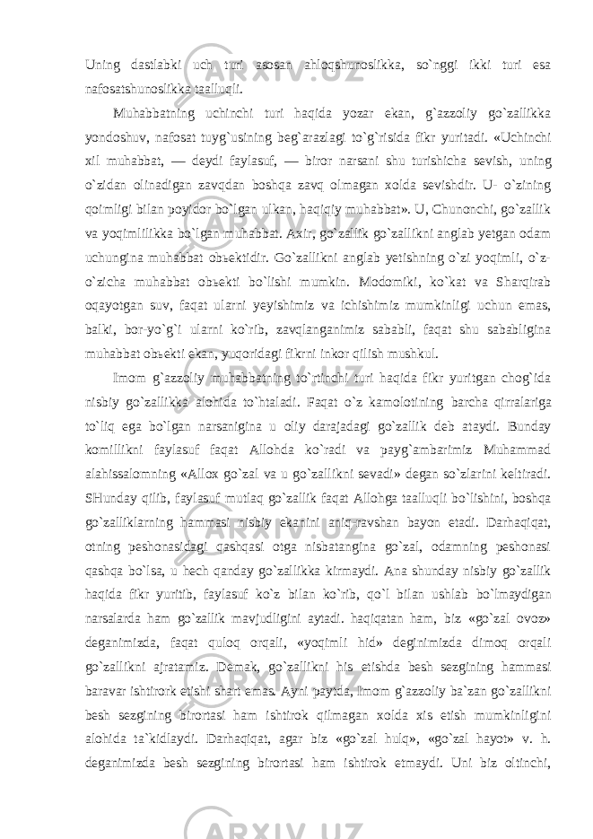 Uning dastlabki uch turi asosan ahloqshunoslikka, so`nggi ikki turi esa nafosatshunoslikka taalluqli. Muhabbatning uchinchi turi haqida yozar ekan, g`azzoliy go`zallikka yondoshuv, nafosat tuyg`usining beg`arazlagi to`g`risida fikr yuritadi. «Uchinchi xil muhabbat, — deydi faylasuf, — biror narsani shu turishicha sevish, uning o`zidan olinadigan zavqdan boshqa zavq olmagan xolda sevishdir. U- o`zining qoimligi bilan poyidor bo`lgan ulkan, haqiqiy muhabbat». U, Chunonchi, go`zallik va yoqimlilikka bo`lgan muhabbat. Axir, go`zallik go`zallikni anglab yetgan odam uchungina muhabbat obьektidir. Go`zallikni anglab yetishning o`zi yoqimli, o`z- o`zicha muhabbat obьekti bo`lishi mumkin. Modomiki, ko`kat va Sharqirab oqayotgan suv, faqat ularni yeyishimiz va ichishimiz mumkinligi uchun emas, balki, bor-yo`g`i ularni ko`rib, zavqlanganimiz sababli, faqat shu sababligina muhabbat obьekti ekan, yuqoridagi fikrni inkor qilish mushkul. Imom g`azzoliy muhabbatning to`rtinchi turi haqida fikr yuritgan chog`ida nisbiy go`zallikka alohida to`htaladi. Faqat o`z kamolotining barcha qirralariga to`liq ega bo`lgan narsanigina u oliy darajadagi go`zallik deb ataydi. Bunday komillikni faylasuf faqat Allohda ko`radi va payg`ambarimiz Muhammad alahissalomning «Allox go`zal va u go`zallikni sevadi» degan so`zlarini keltiradi. SHunday qilib, faylasuf mutlaq go`zallik faqat Allohga taalluqli bo`lishini, boshqa go`zalliklarning hammasi nisbiy ekanini aniq-ravshan bayon etadi. Darhaqiqat, otning peshonasidagi qashqasi otga nisbatangina go`zal, odamning peshonasi qashqa bo`lsa, u hech qanday go`zallikka kirmaydi. Ana shunday nisbiy go`zallik haqida fikr yuritib, faylasuf ko`z bilan ko`rib, qo`l bilan ushlab bo`lmaydigan narsalarda ham go`zallik mavjudligini aytadi. haqiqatan ham, biz «go`zal ovoz» deganimizda, faqat quloq orqali, «yoqimli hid» deginimizda dimoq orqali go`zallikni ajratamiz. Demak, go`zallikni his etishda besh sezgining hammasi baravar ishtirork etishi shart emas. Ayni paytda, Imom g`azzoliy ba`zan go`zallikni besh sezgining birortasi ham ishtirok qilmagan xolda xis etish mumkinligini alohida ta`kidlaydi. Darhaqiqat, agar biz «go`zal hulq», «go`zal hayot» v. h. deganimizda besh sezgining birortasi ham ishtirok etmaydi. Uni biz oltinchi, 