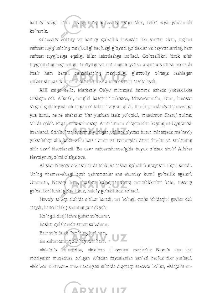 botiniy sezgi bilan his qilamiz, g`azzoliy aytganidek, ichki ziyo yordamida ko`ramiz. G`azzoliy zohiriy va botiniy go`zallik hususida fikr yuritar ekan, tug`ma nafosat tuyg`usining mavjudligi haqidagi g`oyani go`daklar va hayvonlarning ham nafosat tuyg`usiga egaligi bilan isbotlashga intiladi. Go`zzallikni idrok etish tuyg`usining tug`maligi, tabiiyligi va uni anglab yetish orqali xis qilish borasida hozir ham baxsli qarashlarning mavjudligi g`azzoliy o`rtaga tashlagan nafosatshunoslik muammolari hanuz dolzarb ekanini tasdiqlaydi. XIII asrga kelib, Markaziy Osiyo mintaqasi hamma sohada yuksaklikka erishgan edi. Afsuski, mug`ul bosqini Turkiston, Mavorounnahr, Rum, huroson singari gullab-yashnab turgan o`lkalarni vayron qildi. Ilm-fan, madaniyat tanazzulga yuz burdi, ne-ne shaharlar Yer yuzidan izsiz yo`qoldi, musulmon Sharqi zulmat ichida qoldi. Faqat tarix sahnasiga Amir Temur chiqqanidan keyingina Uyg`onish boshlandi. Sohibqiron bobomiz yuritgan oqilona siyosat butun mintaqada ma`naviy yuksalishga olib keldi. SHu bois Temur va Temuriylar davri ilm-fan va san`atning oltin davri hisoblanadi. Bu davr nafosatshunosligida buyuk o`zbek shoiri Alisher Navoiyning o`rni o`ziga xos. Alisher Navoiy o`z asarlarida ichki va tashqi go`zallik g`oyasini ilgari suradi. Uning «hamsa»sidagi bosh qahramonlar ana shunday komil go`zallik egalari. Umuman, Navoiy ham, boshqa ko`pgina Sharq mutafakkirlari kabi, insoniy go`zallikni ichki go`zallikda, hulqiy go`zallikda ko`radi. Navoiy so`zga alohida e`tibor beradi, uni ko`ngil qutisi ichidagini gavhar deb ataydi, hatto falak jismining joni deydi: Ko`ngul durji ichra guhar so`zdurur, Bashar gulshanida samar so`zdurur. Erur so`z falak jismining joni ham, Bu zulumotning obi hayvoni ham. «Majolis un-nafois», «Me`zon ul-avzon» asarlarida Navoiy ana shu mohiyatan muqaddas bo`lgan so`zdan foydalanish san`ati haqida fikr yuritadi. «Me`zon ul-avzon» aruz nazariyasi sifatida diqqatga sazovor bo`lsa, «Majolis un- 