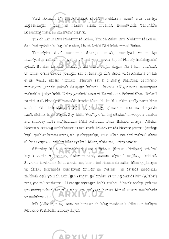 Yoki ikkinchi bir buyuk o`zbek shoiri, «Muhtasar» nomli aruz vazniga bag`ishlangan mukammal nazariy risola muallifi, temuriyzoda Zahiriddin Boburning mana bu ruboiysini olaylik: Tuz oh Zahiri Dini Muhammad Bobur, Yuz oh Zahiri Dini Muhammad Bobur. Sarishtai ayshdin ko`ngulni zinhor, Uz oh Zahiri Dini Muhammad Bobur. Temuriylar davri musulmon Sharqida musiqa amaliyoti va musiqa nazariyasiga katta e`tibor berilgan. Fitrat «qari navo» kuyini Navoiy bastalaganini aytadi. Bundan tashqari, musiqaga oid risola bitgan degan fikrni ham bildiradi. Umuman o`sha davrda yozilgan san`at turlariga doir risola va tazkiralarni o`nlab emas, yuzlab sanash mumkin. Tasviriy san`at o`zining Sharqona ko`rinishi- miniatyura janrida yuksak darajaga ko`tarldi. hirotda «Nigoriston» miniatyura maktabi vujudga keldi. Uning yetakchi rassomi Kamoliddin Behzod Sharq Rafaeli nomini oldi. Navoiy zamonasida barcha hirot ahli kasbi-koridan qat`iy nazar biror san`at turidan habardor edi. Nafis majlislarda yangi asar muhokamasi nihoyatda nozik didlilik bilan o`tgan. Zayniddin Vosifiy o`zining «Badoe` ul-vaqoe`» asarida ana shunday nafis majlislardan birini keltiradi. Unda Behzod chizgan Alisher Navoiy suratining muhokamasi tasvirlanadi. Muhokamada Navoiy portreti fondagi bog`, qushlar-hammasining tabiiy chiqqanligi, surat ulkan iste`dod mahsuli ekani o`sha davrga xos nafokat bilan aytiladi. Mana, o`sha majlisning tasviri: SHunday bir hodisa mashhurki, ustoz Behzod (Suvrat chizilgan) sahifani buyuk Amir Alisherning firdavsmonand, osmon ziynatli majlisiga keltirdi. Suvratda tasvirlanishicha, orasta bog`cha-u turli-tuman daraxtlar bilan qoplangan va daraxt shoxlarida xushsuvrat turli-tuman qushlar, har tarafda ariqchalar shildirab oqib yotibdi. Ochilgan zangori gul tuplari va uning orasida Mir (Alisher) ning yoqimli xushsurati. U asosga tayangan holda turibdi. Yonida sochqi (odatini ijro etmoq uchun) zar to`la taboqlarni qo`ygan. hazrati Mir ul suratni mushohada va mulohaza qildi... Mir (Alisher) ning ustozi va huroson ahlining mashhur kishilaridan bo`lgan Mavlono Fasihiddin bunday deydi: 