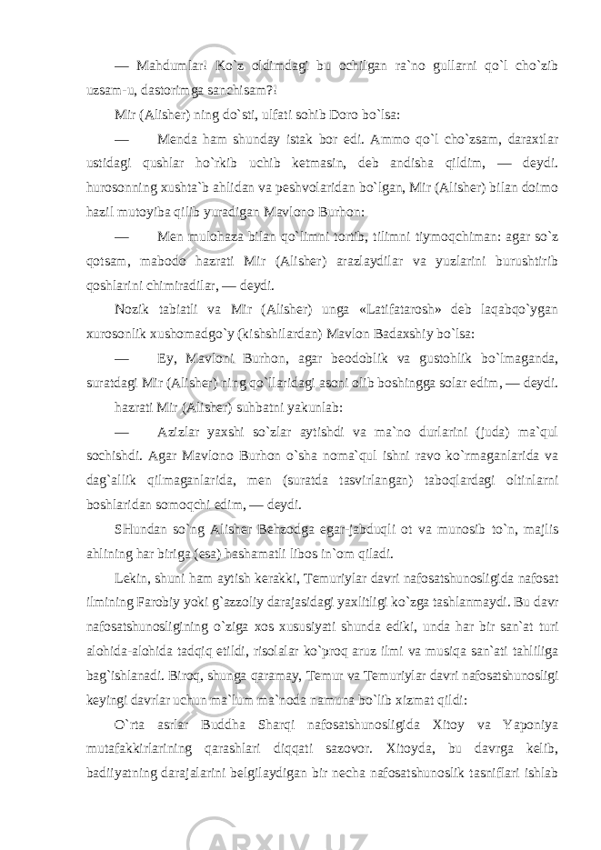 — Mahdumlar! Ko`z oldimdagi bu ochilgan ra`no gullarni qo`l cho`zib uzsam-u, dastorimga sanchisam?! Mir (Alisher) ning do`sti, ulfati sohib Doro bo`lsa: — Menda ham shunday istak bor edi. Ammo qo`l cho`zsam, daraxtlar ustidagi qushlar ho`rkib uchib ketmasin, deb andisha qildim, — deydi. hurosonning xushta`b ahlidan va peshvolaridan bo`lgan, Mir (Alisher) bilan doimo hazil mutoyiba qilib yuradigan Mavlono Burhon: — Men mulohaza bilan qo`limni tortib, tilimni tiymoqchiman: agar so`z qotsam, mabodo hazrati Mir (Alisher) arazlaydilar va yuzlarini burushtirib qoshlarini chimiradilar, — deydi. Nozik tabiatli va Mir (Alisher) unga «Latifatarosh» deb laqabqo`ygan xurosonlik xushomadgo`y (kishshilardan) Mavlon Badaxshiy bo`lsa: — Ey, Mavloni Burhon, agar beodoblik va gustohlik bo`lmaganda, suratdagi Mir (Alisher) ning qo`llaridagi asoni olib boshingga solar edim, — deydi. hazrati Mir (Alisher) suhbatni yakunlab: — Azizlar yaxshi so`zlar aytishdi va ma`no durlarini (juda) ma`qul sochishdi. Agar Mavlono Burhon o`sha noma`qul ishni ravo ko`rmaganlarida va dag`allik qilmaganlarida, men (suratda tasvirlangan) taboqlardagi oltinlarni boshlaridan somoqchi edim, — deydi. SHundan so`ng Alisher Behzodga egar-jabduqli ot va munosib to`n, majlis ahlining har biriga (esa) hashamatli libos in`om qiladi. Lekin, shuni ham aytish kerakki, Temuriylar davri nafosatshunosligida nafosat ilmining Farobiy yoki g`azzoliy darajasidagi yaxlitligi ko`zga tashlanmaydi. Bu davr nafosatshunosligining o`ziga xos xususiyati shunda ediki, unda har bir san`at turi alohida-alohida tadqiq etildi, risolalar ko`proq aruz ilmi va musiqa san`ati tahliliga bag`ishlanadi. Biroq, shunga qaramay, Temur va Temuriylar davri nafosatshunosligi keyingi davrlar uchun ma`lum ma`noda namuna bo`lib xizmat qildi: O`rta asrlar Buddha Sharqi nafosatshunosligida Xitoy va Yaponiya mutafakkirlarining qarashlari diqqati sazovor. Xitoyda, bu davrga kelib, badiiyatning darajalarini belgilaydigan bir necha nafosatshunoslik tasniflari ishlab 