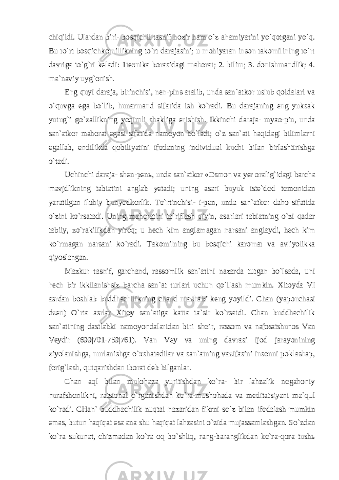 chiqildi. Ulardan biri- bosqichli tasnif hozir ham o`z ahamiyatini yo`qotgani yo`q. Bu to`rt bosqichkomillikning to`rt darajasini; u mohiyatan inson takomilining to`rt davriga to`g`ri keladi: 1texnika borasidagi mahorat; 2. bilim; 3. donishmandlik; 4. ma`naviy uyg`onish. Eng quyi daraja, birinchisi, nen-pins atalib, unda san`atkor uslub qoidalari va o`quvga ega bo`lib, hunarmand sifatida ish ko`radi. Bu darajaning eng yuksak yutug`i go`zallikning yoqimli shakliga erishish. Ikkinchi daraja- myao-pin, unda san`atkor mahorat egasi sifatida namoyon bo`ladi; o`z san`ati haqidagi bilimlarni egallab, endilikda qobiliyatini ifodaning individual kuchi bilan birlashtirishga o`tadi. Uchinchi daraja- shen-pen ь , unda san`atkor «Osmon va yer oralig`idagi barcha mavjdlikning tabiatini anglab yetadi; uning asari buyuk iste`dod tomonidan yaratilgan ilohiy bunyodkorlik. To`rtinchisi- i-pen, unda san`atkor daho sifatida o`zini ko`rsatadi. Uning mahoratini ta`riflash qiyin, asarlari tabiatning o`zi qadar tabiiy, zo`rakilikdan yiroq; u hech kim anglamagan narsani anglaydi, hech kim ko`rmagan narsani ko`radi. Takomilning bu bosqichi karomat va avliyolikka qiyoslangan. Mazkur tasnif, garchand, rassomlik san`atini nazarda tutgan bo`lsada, uni hech bir ikkilanishsiz barcha san`at turlari uchun qo`llash mumkin. Xitoyda VI asrdan boshlab buddhachilikning chand mazhabi keng yoyildi. Chan (yaponchasi dzen) O`rta asrlar Xitoy san`atiga katta ta`sir ko`rsatdi. Chan buddhachilik san`atining dastlabki namoyondalaridan biri shoir, rassom va nafosatshunos Van Veydir (699|701-759|761). Van Vey va uning davrasi ijod jarayonining ziyolanishga, nurlanishga o`xshatadilar va san`atning vazifasini insonni poklashap, forig`lash, qutqarishdan iborat deb bilganlar. Chan aql bilan mulohaza yuritishdan ko`ra- bir lahzalik nogahoniy nurafshonlikni, ratsional o`rganishdan ko`ra-mushohada va meditatsiyani ma`qul ko`radi. CHan` buddhachilik nuqtai nazaridan fikrni so`z bilan ifodalash mumkin emas, butun haqiqat esa ana shu haqiqat lahzasini o`zida mujassamlashgan. So`zdan ko`ra sukunat, chizmadan ko`ra oq bo`shliq, rang-baranglikdan ko`ra-qora tushь 