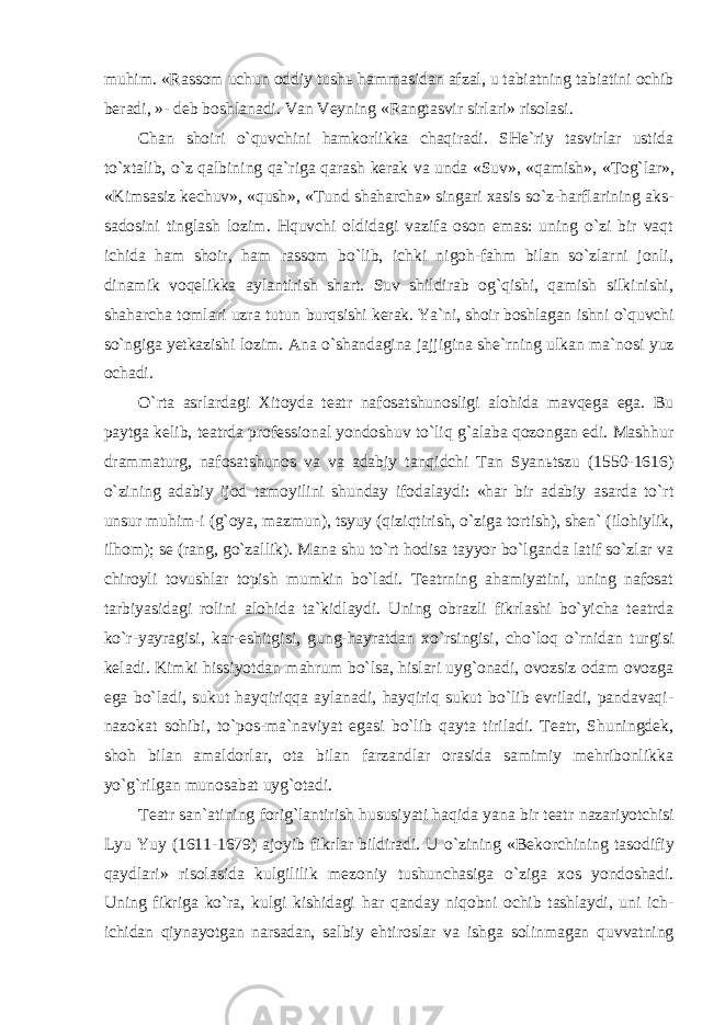 muhim. «Rassom uchun oddiy tushь hammasidan afzal, u tabiatning tabiatini ochib beradi, »- deb boshlanadi. Van Veyning «Rangtasvir sirlari» risolasi. Chan shoiri o`quvchini hamkorlikka chaqiradi. SHe`riy tasvirlar ustida to`xtalib, o`z qalbining qa`riga qarash kerak va unda «Suv», «qamish», «Tog`lar», «Kimsasiz kechuv», «qush», «Tund shaharcha» singari xasis so`z-harflarining aks- sadosini tinglash lozim. Hquvchi oldidagi vazifa oson emas: uning o`zi bir vaqt ichida ham shoir, ham rassom bo`lib, ichki nigoh-fahm bilan so`zlarni jonli, dinamik voqelikka aylantirish shart. Suv shildirab og`qishi, qamish silkinishi, shaharcha tomlari uzra tutun burqsishi kerak. Ya`ni, shoir boshlagan ishni o`quvchi so`ngiga yetkazishi lozim. Ana o`shandagina jajjigina she`rning ulkan ma`nosi yuz ochadi. O`rta asrlardagi Xitoyda teatr nafosatshunosligi alohida mavqega ega. Bu paytga kelib, teatrda professional yondoshuv to`liq g`alaba qozongan edi. Mashhur drammaturg, nafosatshunos va va adabiy tanqidchi Tan Syanьtszu (1550-1616) o`zining adabiy ijod tamoyilini shunday ifodalaydi: «har bir adabiy asarda to`rt unsur muhim-i (g`oya, mazmun), tsyuy (qiziqtirish, o`ziga tortish), shen` (ilohiylik, ilhom); se (rang, go`zallik). Mana shu to`rt hodisa tayyor bo`lganda latif so`zlar va chiroyli tovushlar topish mumkin bo`ladi. Teatrning ahamiyatini, uning nafosat tarbiyasidagi rolini alohida ta`kidlaydi. Uning obrazli fikrlashi bo`yicha teatrda ko`r-yayragisi, kar-eshitgisi, gung-hayratdan xo`rsingisi, cho`loq o`rnidan turgisi keladi. Kimki hissiyotdan mahrum bo`lsa, hislari uyg`onadi, ovozsiz odam ovozga ega bo`ladi, sukut hayqiriqqa aylanadi, hayqiriq sukut bo`lib evriladi, pandavaqi- nazokat sohibi, to`pos-ma`naviyat egasi bo`lib qayta tiriladi. Teatr, Shuningdek, shoh bilan amaldorlar, ota bilan farzandlar orasida samimiy mehribonlikka yo`g`rilgan munosabat uyg`otadi. Teatr san`atining forig`lantirish hususiyati haqida yana bir teatr nazariyotchisi Lyu Yuy (1611-1679) ajoyib fikrlar bildiradi. U o`zining «Bekorchining tasodifiy qaydlari» risolasida kulgililik mezoniy tushunchasiga o`ziga xos yondoshadi. Uning fikriga ko`ra, kulgi kishidagi har qanday niqobni ochib tashlaydi, uni ich- ichidan qiynayotgan narsadan, salbiy ehtiroslar va ishga solinmagan quvvatning 