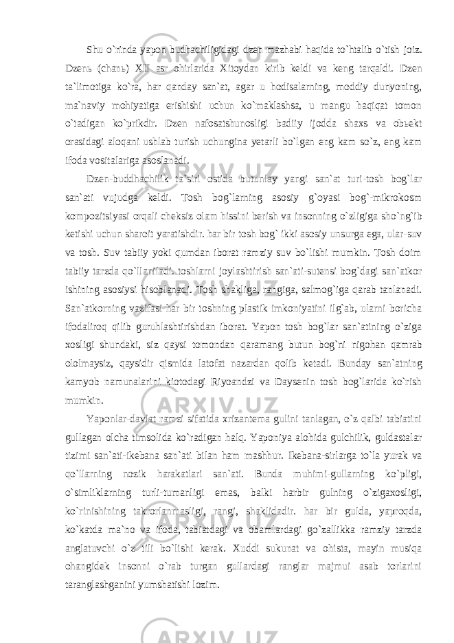 Shu o`rinda yapon budhachiligidagi dzen mazhabi haqida to`htalib o`tish joiz. Dzenь (chan ь ) XII asr ohirlarida Xitoydan kirib keldi va keng tarqaldi. Dzen ta`limotiga ko`ra, har qanday san`at, agar u hodisalarning, moddiy dunyoning, ma`naviy mohiyatiga erishishi uchun ko`maklashsa, u mangu haqiqat tomon o`tadigan ko`prikdir. Dzen nafosatshunosligi badiiy ijodda shaxs va obьekt orasidagi aloqani ushlab turish uchungina yetarli bo`lgan eng kam so`z, eng kam ifoda vositalariga asoslanadi. Dzen-buddhachilik ta`siri ostida butunlay yangi san`at turi-tosh bog`lar san`ati vujudga keldi. Tosh bog`larning asosiy g`oyasi bog`-mikrokosm kompozitsiyasi orqali cheksiz olam hissini berish va insonning o`zligiga sho`ng`ib ketishi uchun sharoit yaratishdir. har bir tosh bog` ikki asosiy unsurga ega, ular-suv va tosh. Suv tabiiy yoki qumdan iborat ramziy suv bo`lishi mumkin. Tosh doim tabiiy tarzda qo`llaniladi. toshlarni joylashtirish san`ati-sutensi bog`dagi san`atkor ishining asosiysi hisoblanadi. Tosh shakliga, rangiga, salmog`iga qarab tanlanadi. San`atkorning vazifasi har bir toshning plastik imkoniyatini ilg`ab, ularni boricha ifodaliroq qilib guruhlashtirishdan iborat. Yapon tosh bog`lar san`atining o`ziga xosligi shundaki, siz qaysi tomondan qaramang butun bog`ni nigohan qamrab ololmaysiz, qaysidir qismida latofat nazardan qolib ketadi. Bunday san`atning kamyob namunalarini kiotodagi Riyoandzi va Daysenin tosh bog`larida ko`rish mumkin. Yaponlar-davlat ramzi sifatida xrizantema gulini tanlagan, o`z qalbi tabiatini gullagan olcha timsolida ko`radigan halq. Yaponiya alohida gulchilik, guldastalar tizimi san`ati-ikebana san`ati bilan ham mashhur. Ikebana-sirlarga to`la yurak va qo`llarning nozik harakatlari san`ati. Bunda muhimi-gullarning ko`pligi, o`simliklarning turli-tumanligi emas, balki harbir gulning o`zigaxosligi, ko`rinishining takrorlanmasligi, rangi, shaklidadir. har bir gulda, yaproqda, ko`katda ma`no va ifoda, tabiatdagi va obamlardagi go`zallikka ramziy tarzda anglatuvchi o`z tili bo`lishi kerak. Xuddi sukunat va ohista, mayin musiqa ohangidek insonni o`rab turgan gullardagi ranglar majmui asab torlarini taranglashganini yumshatishi lozim. 