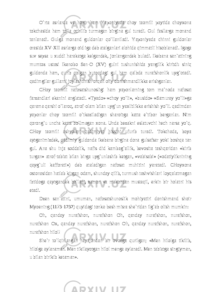 O`rta asrlarda va hozir ham Yaponiyada choy taomili paytida choyxona tokchasida ham to`la ochilib turmagan birgina gul turadi. Gul fasllarga monand tanlanadi. Gulga monand guldonlar qo`llaniladi. Yaponiyada chinni guldonlar orasida XV-XII asrlarga oid iga deb atalganlari alohida qimmatli hisoblanadi. Igaga suv sepsa u xuddi harakatga kelgandek, jonlangandek buladi. Ikebana san`atining mumtoz ustasi Ikenobo Sen-O (XV) gulni tushunishida yangilik kiritdi: siniq guldonda ham, qurib qolgan butoqdagi gul ham qalbda nurafshonlik uyg`otadi. qadimgilar gullarni joylashtirish orqali oliy donishmandlikka erishganlar. CHoy taomili nafosatshunosligi ham yaponlarning tom ma`noda nafosat farzandlari ekanini anglatadi. «Tyado»-»choy yo`li», «busido»-»Samuray yo`li»ga qarama qarshi o`laroq, atrof-olam bilan uyg`un yaxlitlikka erishish yo`li. qadimdan yaponlar choy taomili o`tkaziladigan sharoitga katta e`tibor berganlar. Nim qorong`u uncha katta bo`lmagan xona. Unda bezakni eslatuvchi hech narsa yo`q. CHoy taomili ashyolari qadimiyat hissini ufurib turadi. Tokchada, boya aytganimizdek, qadimiy guldonda ikebana-birgina dona gulsafsar yoki boshqa tan gul. Ana shu inja soddalik, nafis did kambag`allik, bevosita tashqaridan «kirib turgan» atrof-tabiat bilan birga uyg`unlashib ketgan, «vabisabi» («odatiyliknining qayg`uli kafforati») deb ataladigan nafosat muhitini yaratadi. CHoyxona ostonasidan hatlab kirgan odam, shunday qilib, turmush tashvishlari loyqalatmagan ibtidoga qaytgandek bo`ladi, zamon va makondan mustaqil, erkin bir holatni his etadi. Dzen san`atini, umuman, nafosatshunoslik mohiyatiri donishmand shoir Myoening (1173-1232) quyidagi tonka-besh misra she`ridan ilg`ab olish mumkin: Oh, qanday nurafshon, nurafshon Oh, qanday nurafshon, nurafshon, nurafshon Ox, qanday nurafshon, nurafshon Oh, qanday nurafshon, nurafshon, nurafshon hilol! She`r to`lqinlangan hayajondan bir ovozga qurilgan; «Men hilolga tikilib, hilolga aylanaman. Men tikilayotgan hilol menga aylanadi. Men tabiatga singiyman, u bilan birikib ketaman». 