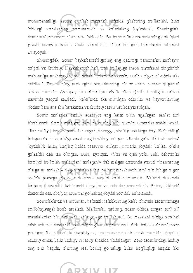 monumentalligi, asosiy qurilish materiali sifatida g`ishtning qo`llanishi, bino ichidagi xonalarning nomutanosib va ko`ndalang joylashuvi, Shuningdek, devorlarni ornament bilan bezalishidadir. Bu borada ibodatxonalarning qoldiqlari yaxshi tasavvur beradi. Unda sirkorlik usuli qo`llanilgan, ibodatxona minorasi zinapoyali. Shuningdek, Somir haykaltaroshligining eng qadimgi namunalari anchayin qo`pol va ibtidoiy. Haykaltarosh hali tosh bo`lagiga inson qiyofasini singdirish mahoratiga erishmagan, shu sababli odam harakatsiz, qotib qolgan qiyofada aks ettiriladi. Faqat uning yuzidagina san`atkorning bir oz erkin harakat qilganini sezish mumkin. Ayniqsa, bu doimo ifodaviylik bilan ajralib turadigan ko`zlar tasvirida yaqqol seziladi. Releflarda aks ettirilgan odamlar va hayvonlarning ifodasi ham ana shu harakatsiz va ibtidoiy tasvir usulida yaratilgan. Somir san`atida badiiy adabiyot eng katta o`rin egallagan san`at turi hisoblanadi. Somir adabiyoti namunalarining ko`p qismini dostonlar tashkil etadi. Ular badiiy jihatdan puxta ishlangan, ohangga, she`riy usullarga boy. Ko`pchiligi bahsga o`xshash, o`ziga xos dialog tarzida yaratilgan. Ularda go`zallik tushunchasi foydalilik bilan bog`liq holda tasavvur etilgan: nimaiki foydali bo`lsa, o`sha go`zaldir deb tan olingan. Buni, ayniqsa, «Yoz va qish yoki Enlil dehqonlar homiysi bo`lmish ma`budani tanlagani» deb atalgan dostonda yoxud «Inannaning o`ziga er tanlashi» degan shaklan bir necha qatnashuvchilarni o`z ichiga olgan she`riy p ь esaga o`xshash dostonda yaqqol ko`rish mumkin. Birinchi dostonda ko`proq farovonlik keltiruvchi daryolar va anhorlar nazoratchisi Enten, ikkinchi dostonda esa, cho`pon Dumuzi go`zalroq-foydaliroq deb baholanadi. Somirliklarda va umuman, nafosatli tafakkurning kelib chiqishi asotirnomaga (mifologiyaga) borib taqaladi. Ma`lumki, qadimgi odam oldida turgan turli xil masalalardan biri nafosatli tabiatga ega bo`lish edi. Bu masalani o`ziga xos hal etish uchun u dastlabki usul–mifologiyadan foydalandi. SHu bois asotirlarni inson yaratgan ilk nafosat kontseptsiyasi, umumlashma deb atash mumkin; faqat u nazariy emas, balki badiiy, timsoliy shaklda ifodalangan. Zero asotirlardagi badiiy ong o`zi haqida, o`zining real borliq go`zalligi bilan bog`liqligi haqida fikr 