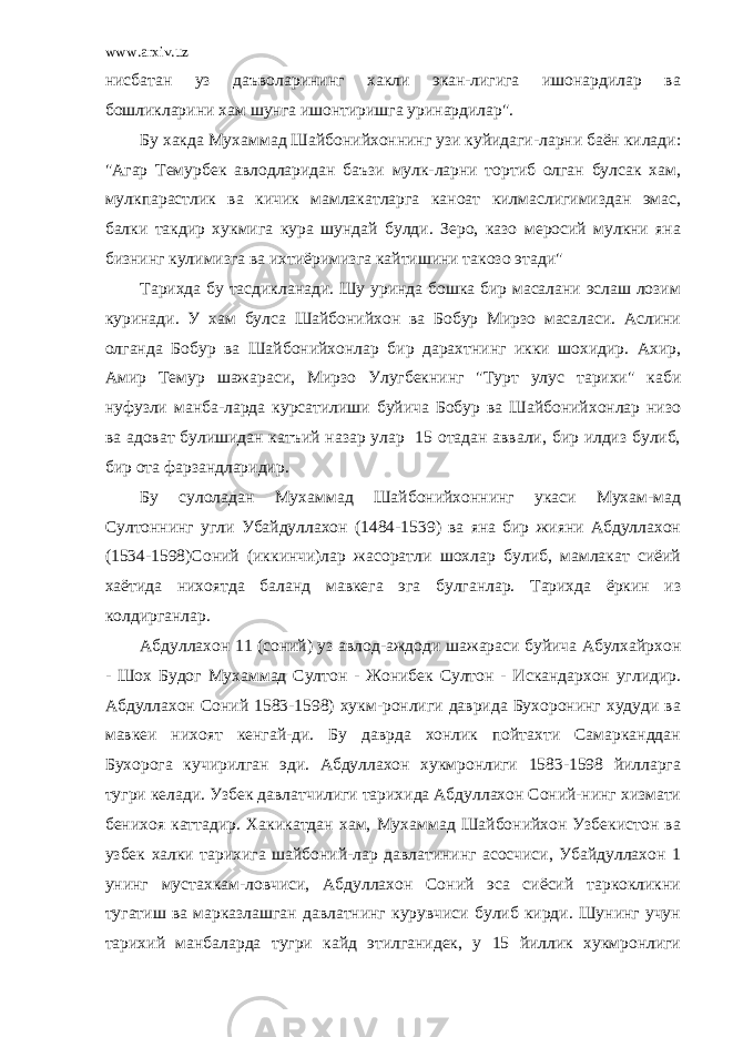 www.arxiv.uz нисбатан уз даъволарининг хакли экан-лигига ишонардилар ва бошликларини хам шунга ишонтиришга уринардилар&#34;. Бу хакда Мухаммад Шайбонийхоннинг узи куйидаги-ларни баён килади: &#34;Агар Темурбек авлодларидан баъзи мулк-ларни тортиб олган булсак хам, мулкпарастлик ва кичик мамлакатларга каноат килмаслигимиздан эмас, балки такдир хукмига кура шундай булди. Зеро, казо меросий мулкни яна бизнинг кулимизга ва ихтиёримизга кайтишини такозо этади&#34; Тарихда бу тасдикланади. Шу уринда бошка бир масалани эслаш лозим куринади. У хам булса Шайбонийхон ва Бобур Мирзо масаласи. Аслини олганда Бобур ва Шайбонийхонлар бир дарахтнинг икки шохидир. Ахир, Амир Темур шажараси, Мирзо Улугбекнинг &#34;Турт улус тарихи&#34; каби нуфузли манба-ларда курсатилиши буйича Бобур ва Шайбонийхонлар низо ва адоват булишидан катъий назар улар 15 отадан аввали, бир илдиз булиб, бир ота фарзандларидир. Бу сулоладан Мухаммад Шайбонийхоннинг укаси Мухам-мад Султоннинг угли Убайдуллахон (1484-1539) ва яна бир жияни Абдуллахон (1534-1598)Соний (иккинчи)лар жасоратли шохлар булиб, мамлакат сиёий хаётида нихоятда баланд мавкега эга булганлар. Тарихда ёркин из колдирганлар. Абдуллахон 11 (соний) уз авлод-аждоди шажараси буйича Абулхайрхон - Шох Будог Мухаммад Султон - Жонибек Султон - Искандархон углидир. Абдуллахон Соний 1583-1598) хукм-ронлиги даврида Бухоронинг худуди ва мавкеи нихоят кенгай-ди. Бу даврда хонлик пойтахти Самарканддан Бухорога кучирилган эди. Абдуллахон хукмронлиги 1583-1598 йилларга тугри келади. Узбек давлатчилиги тарихида Абдуллахон Соний-нинг хизмати бенихоя каттадир. Хакикатдан хам, Мухаммад Шайбонийхон Узбекистон ва узбек халки тарихига шайбоний-лар давлатининг асосчиси, Убайдуллахон 1 унинг мустахкам-ловчиси, Абдуллахон Соний эса сиёсий таркокликни тугатиш ва марказлашган давлатнинг курувчиси булиб кирди. Шунинг учун тарихий манбаларда тугри кайд этилганидек, у 15 йиллик хукмронлиги 