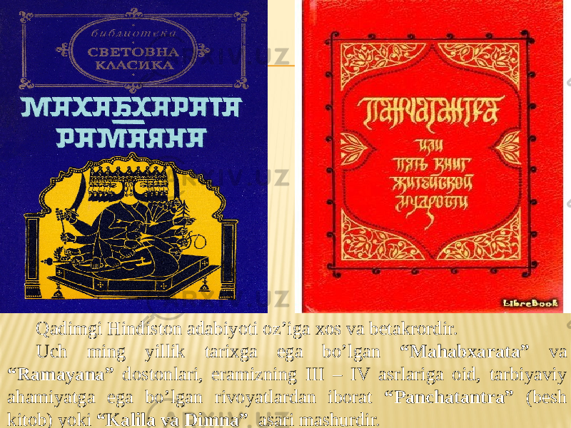 Qadimgi Hindiston adabiyoti oz’iga xos va betakrordir. Uch ming yillik tarixga ega bo’lgan “Mahabxarata” va “Ramayana” dostonlari, eramizning III – IV asrlariga oid, tarbiyaviy ahamiyatga ega bo’lgan rivoyatlardan iborat “Panchatantra” (besh kitob) yoki “Kalila va Dimna” asari mashurdir. 