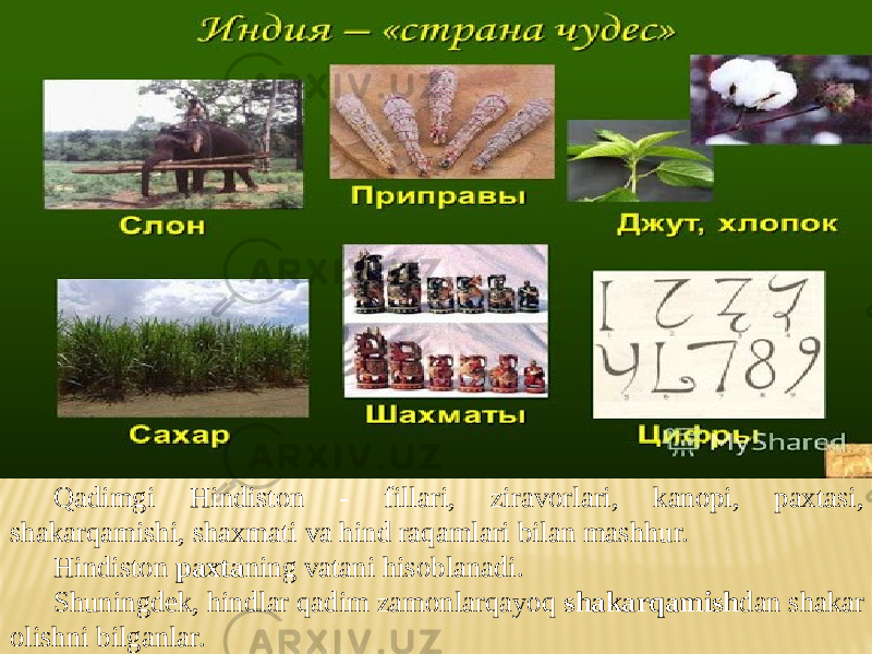 Qadimgi Hindiston - fillari, ziravorlari, kanopi, paxtasi, shakarqamishi, shaxmati va hind raqamlari bilan mashhur. Hindiston paxta ning vatani hisoblanadi. Shuningdek, hindlar qadim zamonlarqayoq shakarqamish dan shakar olishni bilganlar. 