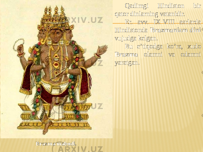 Qadimgi Hindiston bir qator dinlarning vatanidir. Er. avv. IX-VIII asrlarda Hindistonda Braxmanizm dini vujudga kelgan. Bu e’tiqodga ko’ra, xudo Braxma olamni va odamni yaratgan. Braxma mabudi. 