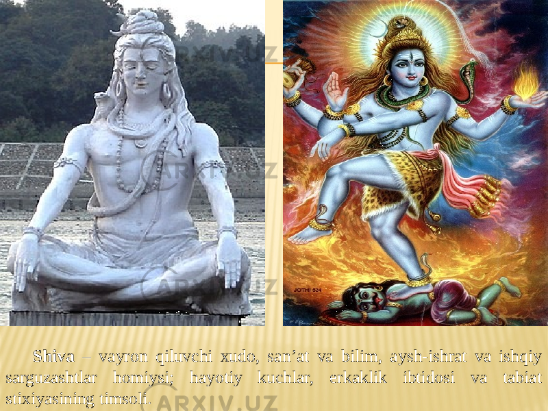 Shiva – vayron qiluvchi xudo, san’at va bilim, aysh-ishrat va ishqiy sarguzashtlar homiysi; hayotiy kuchlar, erkaklik ibtidosi va tabiat stixiyasining timsoli. 
