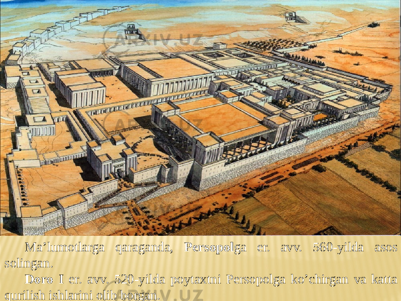 Ma’lumotlarga qaraganda, Persopol ga er. avv. 560-yilda asos solingan. Doro I er. avv. 520-yilda poytaxtni Persopolga ko’chirgan va katta qurilish ishlarini olib borgan. 