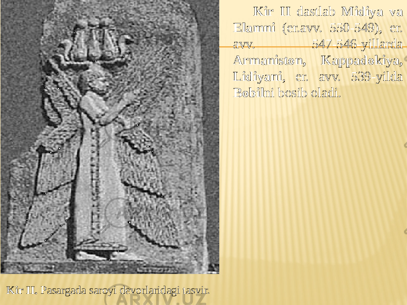 Kir II. Pasargada saroyi devorlaridagi tasvir. Kir II dastlab Midiya va Elamni (er.avv. 550-549), er. avv. 547-546-yillarda Armaniston, Kappadokiya, Lidiyani , er. avv. 539-yilda Bobil ni bosib oladi. 
