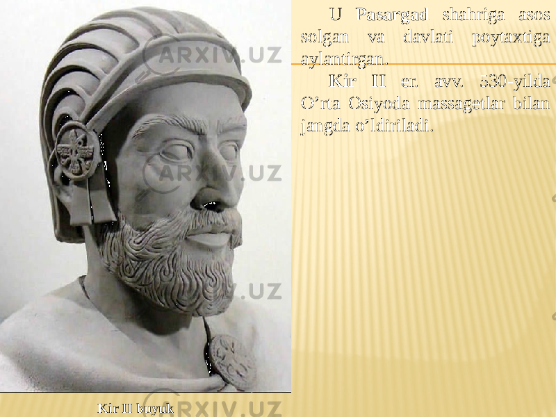 Kir II buyuk U Pasargad shahriga asos solgan va davlati poytaxtiga aylantirgan. Kir II er. avv. 530-yilda O’rta Osiyoda massagetlar bilan jangda o’ldiriladi. 