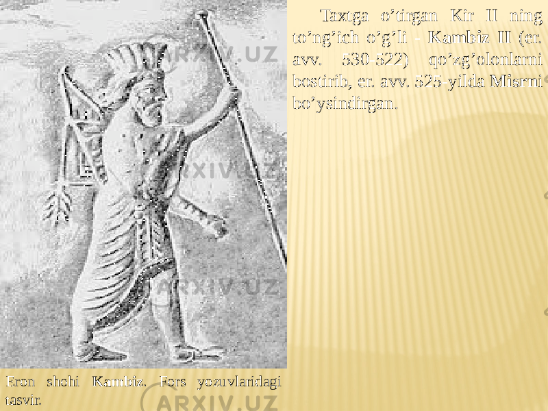 Eron shohi Kambiz . Fors yozuvlaridagi tasvir. Taxtga o’tirgan Kir II ning to’ng’ich o’g’li - Kambiz II (er. avv. 530-522) qo’zg’olonlarni bostirib, er. avv. 525-yilda Misrn i bo’ysindirgan. 