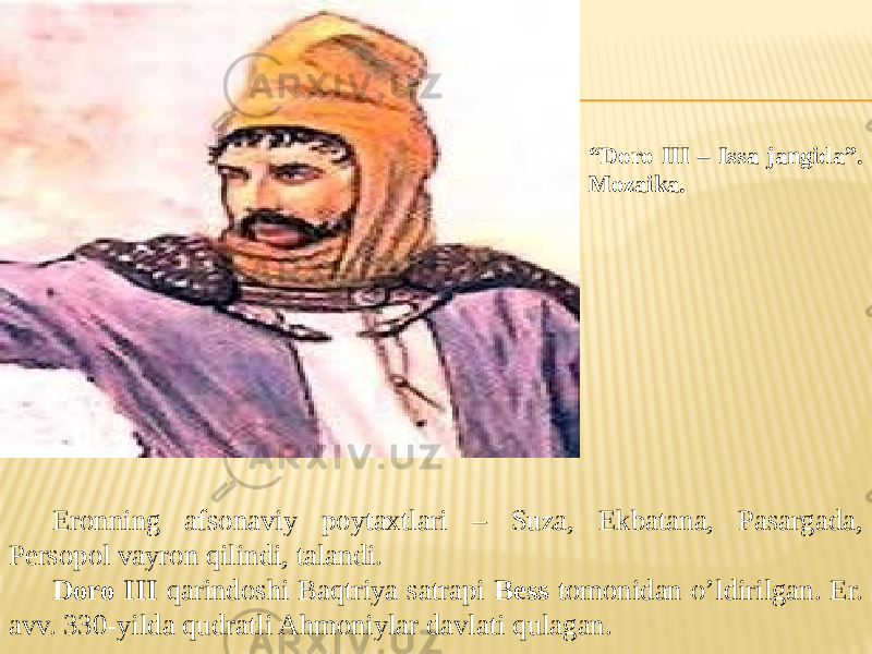 “ Doro III – Issa jangida”. Mozaika. Eronning afsonaviy poytaxtlari – Suza, Ekbatana, Pasargada, Persopol vayron qilindi, talandi. Doro III qarindoshi Baqtriya satrapi Bess tomonidan o’ldirilgan. Er. avv. 330-yilda qudratli Ahmoniylar davlati qulagan. 