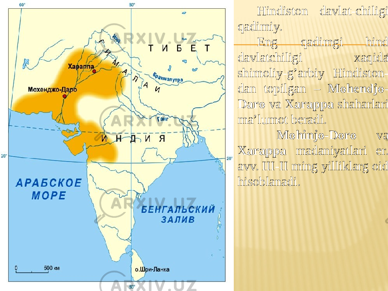 Hindiston davlat-chiligi qadimiy. Eng qadimgi hind davlatchiligi xaqida shimoliy-g’arbiy Hindiston- dan topilgan – Mohendjo- Daro va Xarappa shaharlari ma’lumot beradi. Mohinjo-Doro va Xarappa madaniyatlari er. avv. III-II ming yilliklarg oid hisoblanadi. 