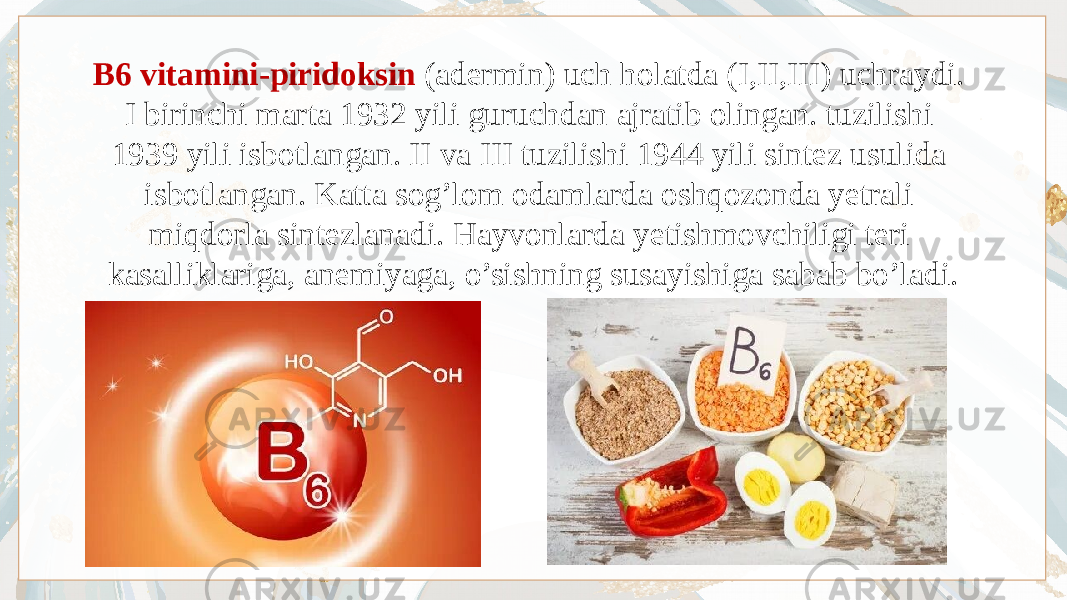 B6 vitamini-piridoksin (adermin) uch holatda (I,II,III) uchraydi. I birinchi marta 1932 yili guruchdan ajratib olingan. tuzilishi 1939 yili isbotlangan. II va III tuzilishi 1944 yili sintez usulida isbotlangan. Katta sog’lom odamlarda oshqozonda yetrali miqdorla sintezlanadi. Hayvonlarda yetishmovchiligi teri kasalliklariga, anemiyaga, o’sishning susayishiga sabab bo’ladi. 
