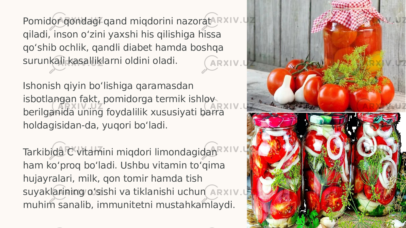 Pomidor qondagi qand miqdorini nazorat qiladi, inson o‘zini yaxshi his qilishiga hissa qo‘shib ochlik, qandli diabet hamda boshqa surunkali kasalliklarni oldini oladi. Ishonish qiyin bo‘lishiga qaramasdan isbotlangan fakt, pomidorga termik ishlov berilganida uning foydalilik xususiyati barra holdagisidan-da, yuqori bo‘ladi. Tarkibida C vitamini miqdori limondagidan ham ko‘proq bo‘ladi. Ushbu vitamin to‘qima hujayralari, milk, qon tomir hamda tish suyaklarining o‘sishi va tiklanishi uchun muhim sanalib, immunitetni mustahkamlaydi. 