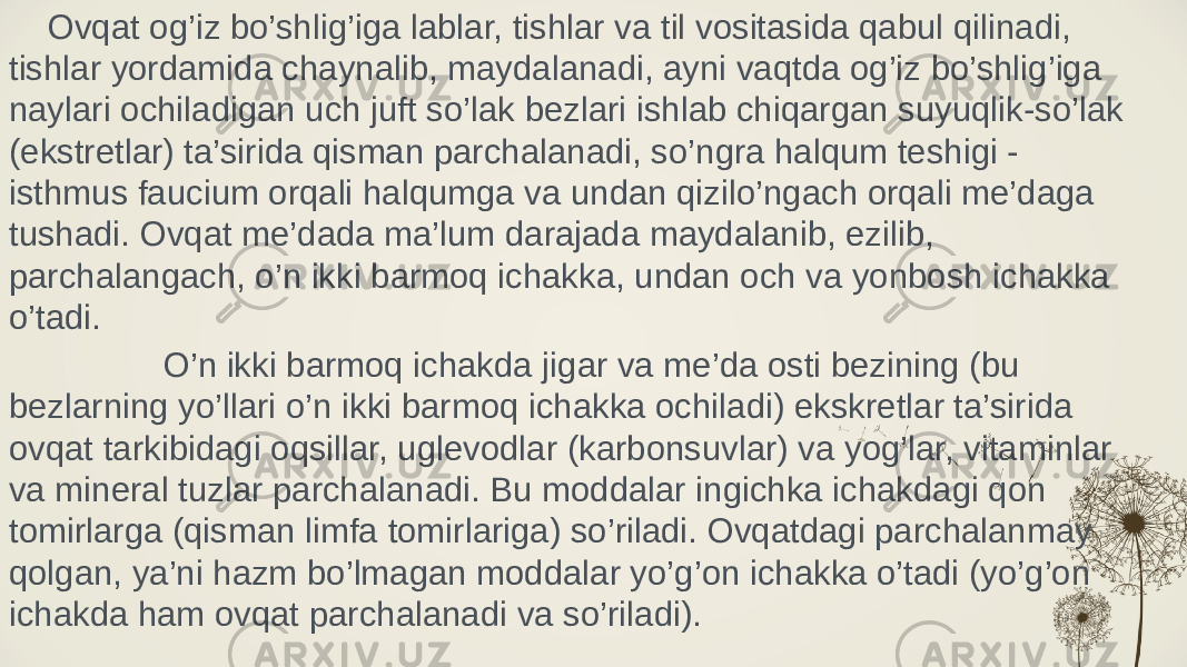  Ovqat og’iz bo’shlig’iga lablar, tishlar va til vositasida qabul qilinadi, tishlar yordamida chaynalib, maydalanadi, ayni vaqtda og’iz bo’shlig’iga naylari ochiladigan uch juft so’lak bezlari ishlab chiqargan suyuqlik-so’lak (ekstretlar) ta’sirida qisman parchalanadi, so’ngra halqum teshigi - isthmus faucium orqali halqumga va undan qizilo’ngach orqali me’daga tushadi. Ovqat me’dada ma’lum darajada maydalanib, ezilib, parchalangach, o’n ikki barmoq ichakka, undan och va yonbosh ichakka o’tadi. O’n ikki barmoq ichakda jigar va me’da osti bezining (bu bezlarning yo’llari o’n ikki barmoq ichakka ochiladi) ekskretlar ta’sirida ovqat tarkibidagi oqsillar, uglevodlar (karbonsuvlar) va yog’lar, vitaminlar va mineral tuzlar parchalanadi. Bu moddalar ingichka ichakdagi qon tomirlarga (qisman limfa tomirlariga) so’riladi. Ovqatdagi parchalanmay qolgan, ya’ni hazm bo’lmagan moddalar yo’g’on ichakka o’tadi (yo’g’on ichakda ham ovqat parchalanadi va so’riladi). 