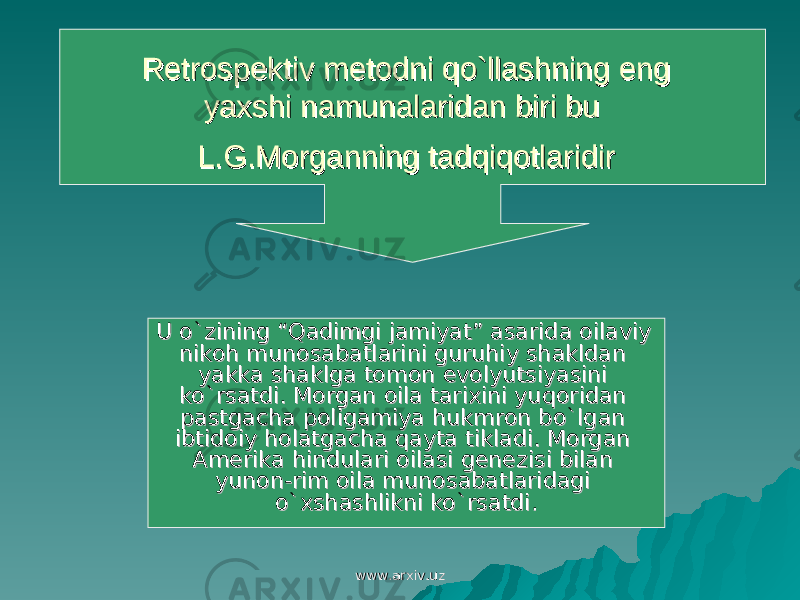 Retrospektiv metodni qo`llashning eng Retrospektiv metodni qo`llashning eng yaxshi namunalaridan biri bu yaxshi namunalaridan biri bu L.G.Morganning tadqiqotlaridirL.G.Morganning tadqiqotlaridir U o`zining “Qadimgi jamiyat” asarida oilaviy U o`zining “Qadimgi jamiyat” asarida oilaviy nikoh munosabatlarini guruhiy shakldan nikoh munosabatlarini guruhiy shakldan yakka shaklga tomon evolyutsiyasini yakka shaklga tomon evolyutsiyasini ko`rsatdi. Morgan oila tarixini yuqoridan ko`rsatdi. Morgan oila tarixini yuqoridan pastgacha poligamiya hukmron bo`lgan pastgacha poligamiya hukmron bo`lgan ibtidoiy holatgacha qayta tikladi. Morgan ibtidoiy holatgacha qayta tikladi. Morgan AA merika hindulari oilasi genezisi bilan merika hindulari oilasi genezisi bilan yunon-rim oila munosabatlaridagi yunon-rim oila munosabatlaridagi o`xshashlikni ko`rsatdi.o`xshashlikni ko`rsatdi. www.arxiv.uzwww.arxiv.uz 