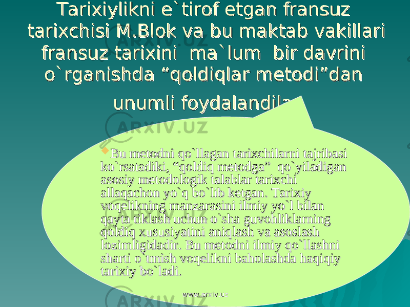 Tarixiylikni e`tirof etgan fransuz Tarixiylikni e`tirof etgan fransuz tarixchisi M.Blok va bu maktab vakillari tarixchisi M.Blok va bu maktab vakillari fransuz tarixini ma`lum bir davrini fransuz tarixini ma`lum bir davrini o`rganishda “qoldiqlar metodi”dan o`rganishda “qoldiqlar metodi”dan unumli foydalandilarunumli foydalandilar  Bu metodni qo`llagan tarixchilarni tajribasi Bu metodni qo`llagan tarixchilarni tajribasi ko`rsatadiki, “qoldiq metodga” qo`yiladigan ko`rsatadiki, “qoldiq metodga” qo`yiladigan asosiy metodologik talablar tarixchi asosiy metodologik talablar tarixchi allaqachon yo`q bo`lib ketgan. Tarixiy allaqachon yo`q bo`lib ketgan. Tarixiy voqelikning manzarasini ilmiy yo`l bilan voqelikning manzarasini ilmiy yo`l bilan qayta tiklash uchun o`sha guvohliklarning qayta tiklash uchun o`sha guvohliklarning qoldiq xususiyatini aniqlash va asoslash qoldiq xususiyatini aniqlash va asoslash lozimligidadir. Bu metodni ilmiy qo`llashni lozimligidadir. Bu metodni ilmiy qo`llashni sharti o`tmish voqelikni baholashda haqiqiy sharti o`tmish voqelikni baholashda haqiqiy tarixiy bo`ladi.tarixiy bo`ladi. www.arxiv.uzwww.arxiv.uz 