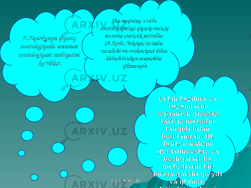 E.Dyurkgeym qiyosiy sotsiologiyada umuman sotsiologiyani mohiyatini ko’rdilar. Shu vaqtning o’zida sotsiologiyadagi qiyosiy-tarixiy metodni statistik metodlar (A.Ketle, Belgiya) tizimlar tuzulishi va evolutsiyasi bilan birlashtirishga urunishlar qilinmoqda Lekin tuzilma va tuzumlarni o’rganish qiyosiy- tarixiy metodni tanqidi bilan bog’langan. Ilk funksionalizm (B.Malinovskiy va boshqalar) bu metodlarni bir- biriga qarshi qo’ydi va ijtimoiy tizimlarni ularni rivojlanishi va qarama-qarshiligiga o’rganishga urg’u berdi. www.arxiv.uzwww.arxiv.uz 