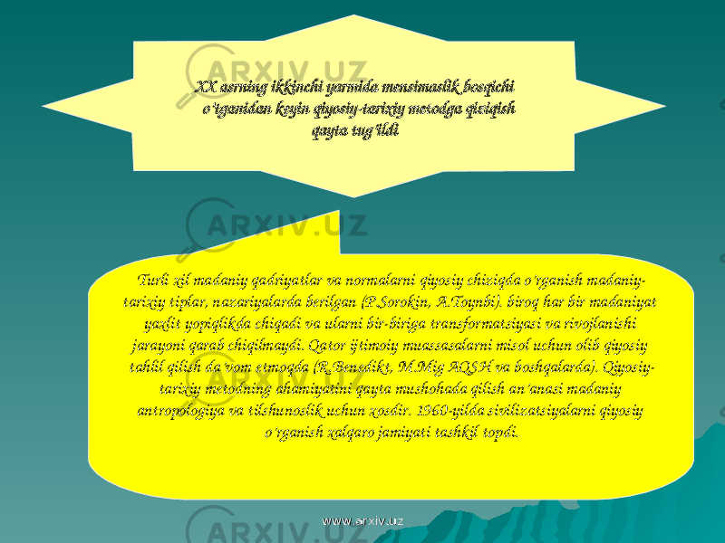 XX asrning ikkinchi yarmida mensimaslik bosqichi o’tganidan keyin qiyosiy-tarixiy metodga qiziqish qayta tug’ildi Turli xil madaniy qadriyatlar va normalarni qiyosiy chiziqda o’rganish madaniy- tarixiy tiplar, nazariyalarda berilgan (P.Sorokin, A.Toynbi). biroq har bir madaniyat yaxlit yopiqlikda chiqadi va ularni bir-biriga transformatsiyasi va rivojlanishi jarayoni qarab chiqilmaydi. Qator ijtimoiy muassasalarni misol uchun olib qiyosiy tahlil qilish da’vom etmoqda (R.Benedikt, M.Mig AQSH va boshqalarda). Qiyosiy- tarixiy metodning ahamiyatini qayta mushohada qilish an’anasi madaniy antropologiya va tilshunoslik uchun xosdir. 1960-yilda sivilizatsiyalarni qiyosiy o’rganish xalqaro jamiyati tashkil topdi. www.arxiv.uzwww.arxiv.uz 