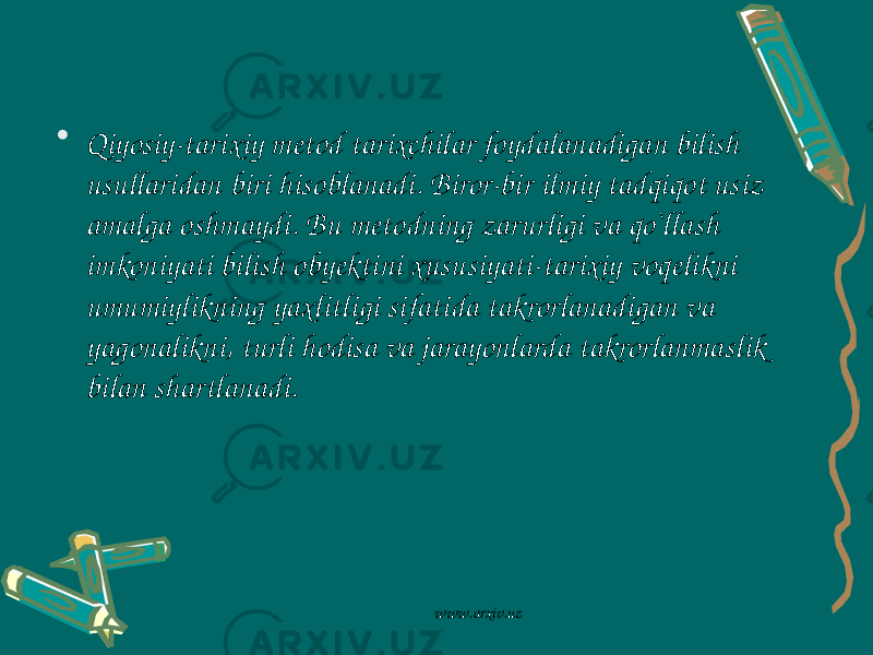 • Qiyosiy-tarixiy metod tarixchilar foydalanadigan bilish usullaridan biri hisoblanadi. Biror-bir ilmiy tadqiqot usiz amalga oshmaydi. Bu metodning zarurligi va qo`llash imkoniyati bilish obyektini xususiyati-tarixiy voqelikni umumiylikning yaxlitligi sifatida takrorlanadigan va yagonalikni, turli hodisa va jarayonlarda takrorlanmaslik bilan shartlanadi. www.arxiv.uz 