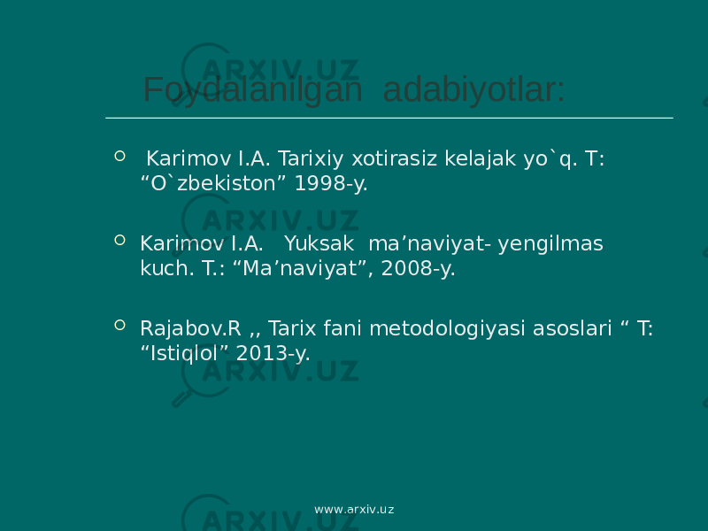  Foydalanilgan adabiyotlar:  Karimov I . A . Tarixiy xotirasiz kelajak yo ` q . T : “ O ` zbekiston ” 1998-y.  Karimov I.A. Yuksak ma’naviyat- yengilmas kuch. T.: “ Ma’naviyat ” , 2008 -y.  Rajabov.R ,, Tarix fani metodologiyasi asoslari “ T: “Istiqlol” 2013-y. www.arxiv.uz 