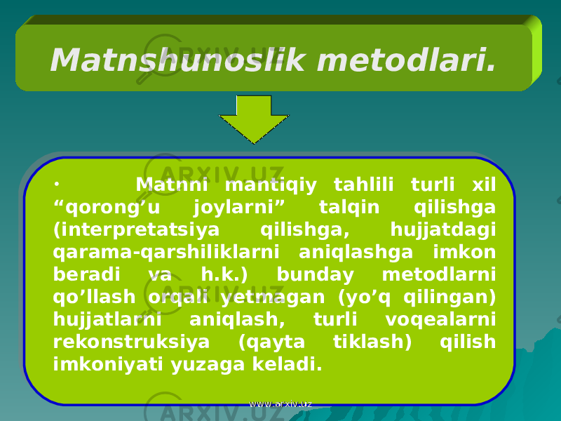 Matnshunoslik metodlari. • M atnni mantiqiy tahlili turli xil “qorong’u joylarni” talqin qilishga (interpretatsiya qilishga, hujjatdagi qarama-qarshiliklarni aniqlashga imkon beradi va h.k.) bunday metodlarni qo’llash orqali yetmagan (yo’q qilingan) hujjatlarni aniqlash, turli voqealarni rekonstruksiya (qayta tiklash) qilish imkoniyati yuzaga keladi. www.arxiv.uzwww.arxiv.uz20 01 02 030405 0F 16 08 1D 08 0A 0D 06071C 