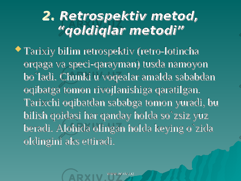 2. 2. Retrospektiv metod, Retrospektiv metod, “qoldiqlar metodi”“qoldiqlar metodi”  Tarixiy bilim retrospektiv (retro-lotincha Tarixiy bilim retrospektiv (retro-lotincha orqaga va speci-qarayman) tusda namoyon orqaga va speci-qarayman) tusda namoyon bo`ladibo`ladi .. CC hunki u voqealar amalda sababdan hunki u voqealar amalda sababdan oqibatga tomon rivojlanishiga qaratilgan. oqibatga tomon rivojlanishiga qaratilgan. Tarixchi oqibatdan sababga tomon yuradi, bu Tarixchi oqibatdan sababga tomon yuradi, bu bilish qoidasi har qanday holda so`zsiz yuz bilish qoidasi har qanday holda so`zsiz yuz beradi. Alohida olingan holda keying o`zida beradi. Alohida olingan holda keying o`zida oldingini aks ettiradi.oldingini aks ettiradi. www.arxiv.uzwww.arxiv.uz 