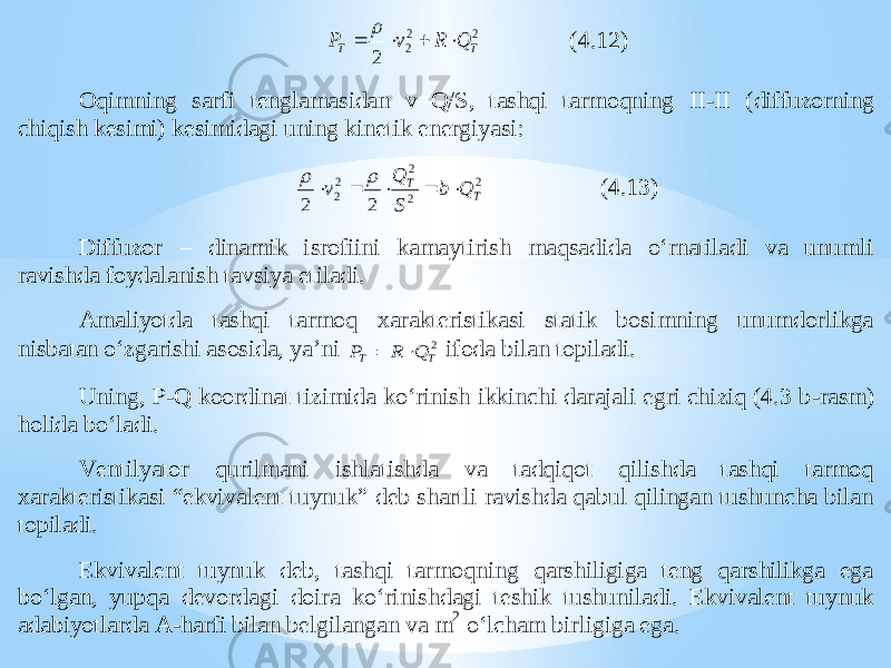 2 2 2 2 T Т Q R v P      (4.12) Oqimning sar fi tenglamasidan v=Q/S, tashqi tarmoqning II - II (diffuzorning chiqish kesimi) kesimidagi uning kinetik energiyasi: 2 2 2 2 2 2 2 T T Q b S Q v        (4.13) Diffuzor – dinamik isrofiini kamaytirish maqsadida o‘rnatiladi va unumli ravishda foydalanish tavsiya etiladi. Amaliyotda tashqi tarmoq xarakteristikasi statik bosimning unumdorlikga nisbatan o‘zgarishi asosida, ya’ni 2 T Т Q R P   ifoda bilan topiladi. Uning, P - Q koordinat tizimida ko‘rinish ikkinchi darajali egri chiziq (4.3 b - rasm) holida bo‘ladi. Vent ilyator qurilmani ishlatishda va tadqiqot qilishda tashqi tarmoq xarakteristikasi “ekvivalent tuynuk” deb shartli ravishda qabul qilingan tushuncha bilan topiladi. Ekvivalent tuynuk deb, tashqi tarmoqning qarshiligiga teng qarshilikga ega bo‘lgan, yupqa de vordagi doira ko‘rinishdagi teshik tushuniladi. Ekvivalent tuynuk adabiyotlarda A - harfi bilan belgilangan va m 2 o‘lcham birligiga ega. 