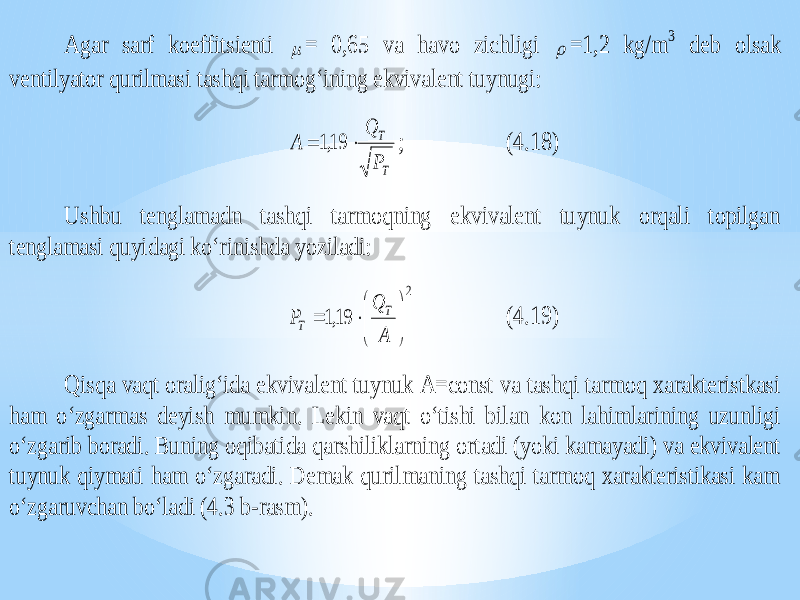Agar sarf koeffitsienti  = 0,65 va havo zichligi  =1,2 kg/m 3 deb olsak ventilyator qurilmasi tashqi tarmog‘ining ekvivalent tuynugi: T T P Q A   19,1 ; (4.18) Ushbu tenglamadn tashqi tarmoqning ekvivalent tuynuk orqali topilgan tenglamasi quyidagi ko‘rini shda yoziladi: 2 19,1         А Q P T T (4.19) Qisqa vaqt oralig‘ida ekvivalent tuynuk A=const va tashqi tarmoq xarakteristkasi ham o‘zgarmas deyish mumkin. Lekin vaqt o‘tishi bilan kon lahimlarining uzunligi o‘zgarib boradi. Buning oqibatida qarshiliklarni ng ortadi (yoki kamayadi) va ekvivalent tuynuk qiymati ham o‘zgaradi. Demak qurilmaning tashqi tarmoq xarakteristikasi kam o‘zgaruvchan bo‘ladi (4.3 b -rasm). 