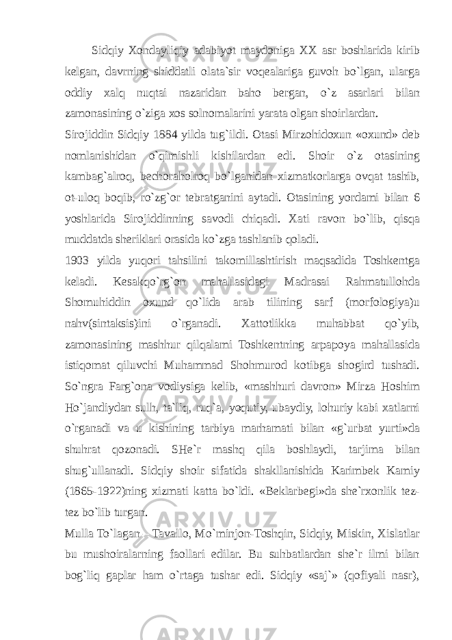 Sidqiy Xondayliqiy adabiyot maydoniga XX asr boshlarida kirib kelgan, davrning shiddatli olata`sir voqealariga guvoh bo`lgan, ularga oddiy xalq nuqtai nazaridan baho bergan, o`z asarlari bilan zamonasining o`ziga xos solnomalarini yarata olgan shoirlardan. Sirojiddin Sidqiy 1884 yilda tug`ildi. Otasi Mirzohidoxun «oxund» deb nomlanishidan o`qimishli kishilardan edi. Shoir o`z otasining kambag`alroq, bechoraholroq bo`lganidan xizmatkorlarga ovqat tashib, ot-uloq boqib, ro`zg`or tebratganini aytadi. Otasining yordami bilan 6 yoshlarida Sirojiddinning savodi chiqadi. Xati ravon bo`lib, qisqa muddatda sheriklari orasida ko`zga tashlanib qoladi. 1903 yilda yuqori tahsilini takomillashtirish maqsadida Toshkentga keladi. Kesakqo`rg`on mahallasidagi Madrasai Rahmatullohda Shomuhiddin oxund qo`lida arab tilining sarf (morfologiya)u nahv(sintaksis)ini o`rganadi. Xattotlikka muhabbat qo`yib, zamonasining mashhur qilqalami Toshkentning arpapoya mahallasida istiqomat qiluvchi Muhammad Shohmurod kotibga shogird tushadi. So`ngra Farg`ona vodiysiga kelib, «mashhuri davron» Mirza Hoshim Ho`jandiydan sulh, ta`liq, ruq`a, yoqutiy, ubaydiy, lohuriy kabi xatlarni o`rganadi va u kishining tarbiya marhamati bilan «g`urbat yurti»da shuhrat qozonadi. SHe`r mashq qila boshlaydi, tarjima bilan shug`ullanadi. Sidqiy shoir sifatida shakllanishida Karimbek Kamiy (1865-1922)ning xizmati katta bo`ldi. «Beklarbegi»da she`rxonlik tez- tez bo`lib turgan. Mulla To`lagan – Tavallo, Mo`minjon-Toshqin, Sidqiy, Miskin, Xislatlar bu mushoiralarning faollari edilar. Bu suhbatlardan she`r ilmi bilan bog`liq gaplar ham o`rtaga tushar edi. Sidqiy «saj`» (qofiyali nasr), 