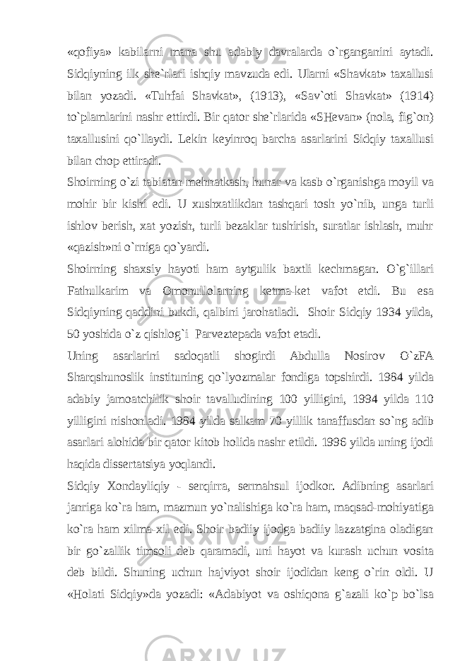 «qofiya» kabilarni mana shu adabiy davralarda o`rganganini aytadi. Sidqiyning ilk she`rlari ishqiy mavzuda edi. Ularni «Shavkat» taxallusi bilan yozadi. «Tuhfai Shavkat», (1913), «Sav`oti Shavkat» (1914) to`plamlarini nashr ettirdi. Bir qator she`rlarida «SHevan» (nola, fig`on) taxallusini qo`llaydi. Lekin keyinroq barcha asarlarini Sidqiy taxallusi bilan chop ettiradi. Shoirning o`zi tabiatan mehnatkash, hunar va kasb o`rganishga moyil va mohir bir kishi edi. U xushxatlikdan tashqari tosh yo`nib, unga turli ishlov berish, xat yozish, turli bezaklar tushirish, suratlar ishlash, muhr «qazish»ni o`rniga qo`yardi. Shoirning shaxsiy hayoti ham aytgulik baxtli kechmagan. O`g`illari Fathulkarim va Omonullolarning ketma-ket vafot etdi. Bu esa Sidqiyning qaddini bukdi, qalbini jarohatladi. Shoir Sidqiy 1934 yilda, 50 yoshida o`z qishlog`i Parveztepada vafot etadi. Uning asarlarini sadoqatli shogirdi Abdulla Nosirov O`zFA Sharqshunoslik instituning qo`lyozmalar fondiga topshirdi. 1984 yilda adabiy jamoatchilik shoir tavalludining 100 yilligini, 1994 yilda 110 yilligini nishonladi. 1984 yilda salkam 70 yillik tanaffusdan so`ng adib asarlari alohida bir qator kitob holida nashr etildi. 1996 yilda uning ijodi haqida dissertatsiya yoqlandi. Sidqiy Xondayliqiy - serqirra, sermahsul ijodkor. Adibning asarlari janriga ko`ra ham, mazmun yo`nalishiga ko`ra ham, maqsad-mohiyatiga ko`ra ham xilma-xil edi. Shoir badiiy ijodga badiiy lazzatgina oladigan bir go`zallik timsoli deb qaramadi, uni hayot va kurash uchun vosita deb bildi. Shuning uchun hajviyot shoir ijodidan keng o`rin oldi. U «Holati Sidqiy»da yozadi: «Adabiyot va oshiqona g`azali ko`p bo`lsa 