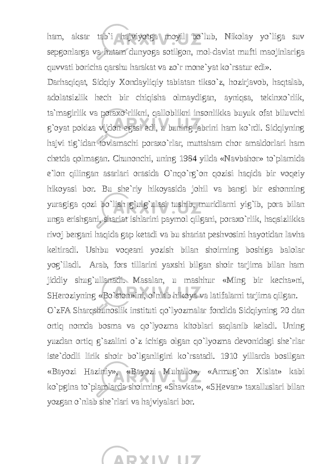 ham, aksar tab`i hajviyotga moyil bo`lub, Nikolay yo`liga suv sepgonlarga va hutam dunyoga sotilgon, mol-davlat mufti maojinlariga quvvati boricha qarshu harakat va zo`r mone`yat ko`rsatur edi». Darhaqiqat, Sidqiy Xondayliqiy tabiatan tikso`z, hozirjavob, haqtalab, adolatsizlik hech bir chiqisha olmaydigan, ayniqsa, tekinxo`rlik, ta`magirlik va poraxo`rlikni, qalloblikni insonlikka buyuk ofat biluvchi g`oyat pokiza vijdon egasi edi, u buning jabrini ham ko`rdi. Sidqiyning hajvi tig`idan tovlamachi poraxo`rlar, muttaham chor amaldorlari ham chetda qolmagan. Chunonchi, uning 1984 yilda «Navbahor» to`plamida e`lon qilingan asarlari orasida O`nqo`rg`on qozisi haqida bir voqeiy hikoyasi bor. Bu she`riy hikoyasida johil va bangi bir eshonning yuragiga qozi bo`lish g`ulg`ulasi tushib, muridlarni yig`ib, pora bilan unga erishgani, shariat ishlarini paymol qilgani, poraxo`rlik, haqsizlikka rivoj bergani haqida gap ketadi va bu shariat peshvosini hayotidan lavha keltiradi. Ushbu voqeani yozish bilan shoirning boshiga balolar yog`iladi. Arab, fors tillarini yaxshi bilgan shoir tarjima bilan ham jiddiy shug`ullanadi. Masalan, u mashhur «Ming bir kecha»ni, SHeroziyning «Bo`ston»ini, o`nlab hikoya va latifalarni tarjima qilgan. O`zFA Sharqshunoslik instituti qo`lyozmalar fondida Sidqiyning 20 dan ortiq nomda bosma va qo`lyozma kitoblari saqlanib keladi. Uning yuzdan ortiq g`azalini o`z ichiga olgan qo`lyozma devonidagi she`rlar iste`dodli lirik shoir bo`lganligini ko`rsatadi. 1910 yillarda bosilgan «Bayozi Haziniy», «Bayozi Muhallo», «Armug`on Xislat» kabi ko`pgina to`plamlarda shoirning «Shavkat», «SHevan» taxalluslari bilan yozgan o`nlab she`rlari va hajviyalari bor. 