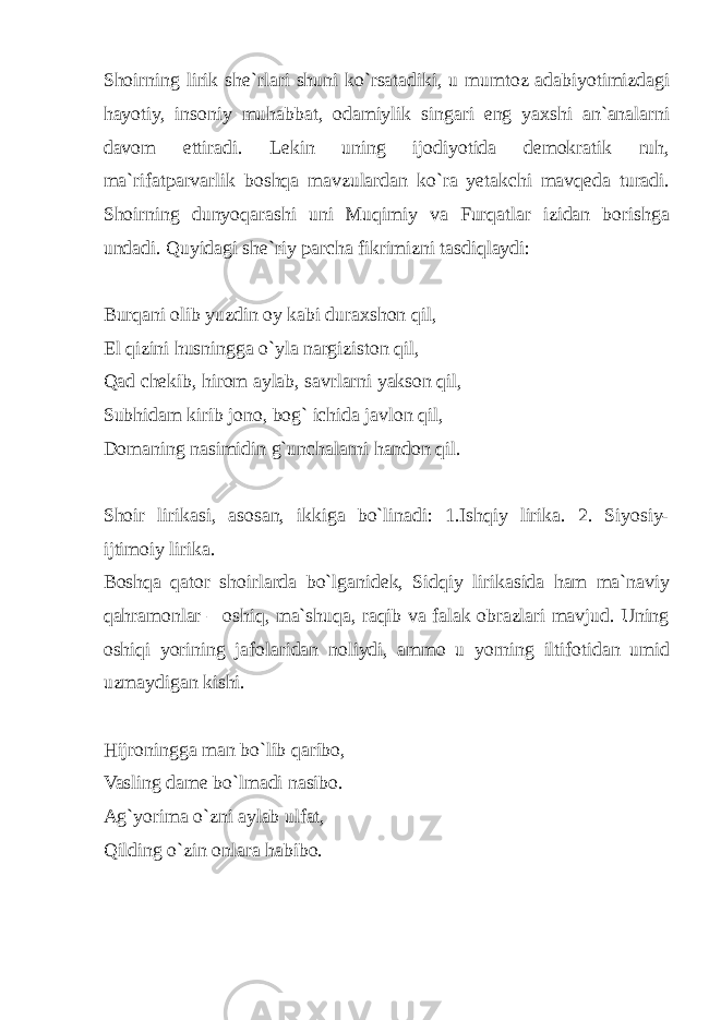 Shoirning lirik she`rlari shuni ko`rsatadiki, u mumtoz adabiyotimizdagi hayotiy, insoniy muhabbat, odamiylik singari eng yaxshi an`analarni davom ettiradi. Lekin uning ijodiyotida demokratik ruh, ma`rifatparvarlik boshqa mavzulardan ko`ra yetakchi mavqeda turadi. Shoirning dunyoqarashi uni Muqimiy va Furqatlar izidan borishga undadi. Quyidagi she`riy parcha fikrimizni tasdiqlaydi: Burqani olib yuzdin oy kabi duraxshon qil, El qizini husningga o`yla nargiziston qil, Qad chekib, hirom aylab, savrlarni yakson qil, Subhidam kirib jono, bog` ichida javlon qil, Domaning nasimidin g`unchalarni handon qil. Shoir lirikasi, asosan, ikkiga bo`linadi: 1.Ishqiy lirika. 2. Siyosiy- ijtimoiy lirika. Boshqa qator shoirlarda bo`lganidek, Sidqiy lirikasida ham ma`naviy qahramonlar – oshiq, ma`shuqa, raqib va falak obrazlari mavjud. Uning oshiqi yorining jafolaridan noliydi, ammo u yorning iltifotidan umid uzmaydigan kishi. Hijroningga man bo`lib qaribo, Vasling dame bo`lmadi nasibo. Ag`yorima o`zni aylab ulfat, Qilding o`zin onlara habibo. 