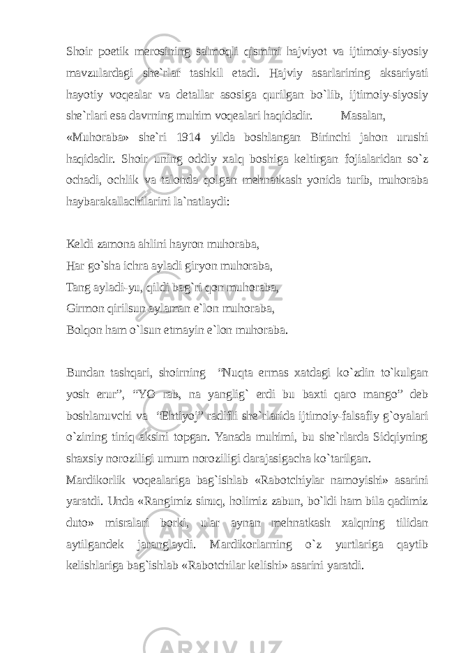 Shoir poetik merosining salmoqli qismini hajviyot va ijtimoiy-siyosiy mavzulardagi she`rlar tashkil etadi. Hajviy asarlarining aksariyati hayotiy voqealar va detallar asosiga qurilgan bo`lib, ijtimoiy-siyosiy she`rlari esa davrning muhim voqealari haqidadir. Masalan, «Muhoraba» she`ri 1914 yilda boshlangan Birinchi jahon urushi haqidadir. Shoir uning oddiy xalq boshiga keltirgan fojialaridan so`z ochadi, ochlik va talonda qolgan mehnatkash yonida turib, muhoraba haybarakallachilarini la`natlaydi: Keldi zamona ahlini hayron muhoraba, Har go`sha ichra ayladi giryon muhoraba, Tang ayladi-yu, qildi bag`ri qon muhoraba, Girmon qirilsun aylaman e`lon muhoraba, Bolqon ham o`lsun etmayin e`lon muhoraba. Bundan tashqari, shoirning “Nuqta ermas xatdagi ko`zdin to`kulgan yosh erur”, “YO rab, na yanglig` erdi bu baxti qaro mango” deb boshlanuvchi va “Ehtiyoj” radifli she`rlarida ijtimoiy-falsafiy g`oyalari o`zining tiniq aksini topgan. Yanada muhimi, bu she`rlarda Sidqiyning shaxsiy noroziligi umum noroziligi darajasigacha ko`tarilgan. Mardikorlik voqealariga bag`ishlab «Rabotchiylar namoyishi» asarini yaratdi. Unda «Rangimiz sinuq, holimiz zabun, bo`ldi ham bila qadimiz duto» misralari borki, ular aynan mehnatkash xalqning tilidan aytilgandek jaranglaydi. Mardikorlarning o`z yurtlariga qaytib kelishlariga bag`ishlab «Rabotchilar kelishi» asarini yaratdi. 